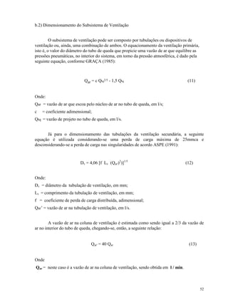 52
b.2) Dimensionamento do Subsistema de Ventilação
O subsistema de ventilação pode ser composto por tubulações ou dispositivos de
ventilação ou, ainda, uma combinação de ambos. O equacionamento da ventilação primária,
isto é, o valor do diâmetro do tubo de queda que propicie uma vazão de ar que equilibre as
pressões pneumáticas, no interior do sistema, em torno da pressão atmosférica, é dado pela
seguinte equação, conforme GRAÇA (1985):
Qar = c Qtq2/5 - 1,5 Qtq (11)
Onde:
Qar = vazão de ar que escoa pelo núcleo de ar no tubo de queda, em l/s;
c = coeficiente adimensional;
Qtq = vazão de projeto no tubo de queda, em l/s.
Já para o dimensionamento das tubulações da ventilação secundária, a seguinte
equação é utilizada considerando-se uma perda de carga máxima de 25mmca e
desconsiderando-se a perda de carga nas singularidades de acordo ASPE (1991):
Dv = 4,06 [f Lv (Qar')2
)]1/5
(12)
Onde:
Dv = diâmetro da tubulação de ventilação, em mm;
Lv = comprimento da tubulação de ventilação, em mm;
f = coeficiente de perda de carga distribuída, adimensional;
Qar’ = vazão de ar na tubulação de ventilação, em l/s.
A vazão de ar na coluna de ventilação é estimada como sendo igual a 2/3 da vazão de
ar no interior do tubo de queda, chegando-se, então, a seguinte relação:
Qar' = 40 Qar (13)
Onde
Qar = neste caso é a vazão de ar na coluna de ventilação, sendo obtida em l / min.
 