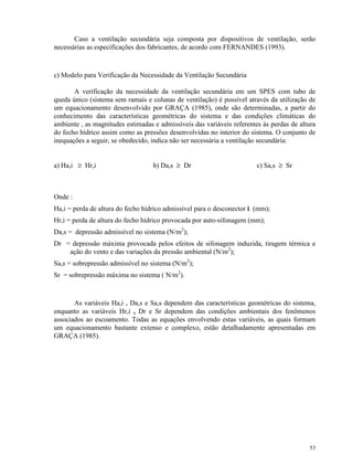 53
Caso a ventilação secundária seja composta por dispositivos de ventilação, serão
necessárias as especificações dos fabricantes, de acordo com FERNANDES (1993).
c) Modelo para Verificação da Necessidade da Ventilação Secundária
A verificação da necessidade da ventilação secundária em um SPES com tubo de
queda único (sistema sem ramais e colunas de ventilação) é possível através da utilização de
um equacionamento desenvolvido por GRAÇA (1985), onde são determinadas, a partir do
conhecimento das características geométricas do sistema e das condições climáticas do
ambiente , as magnitudes estimadas e admissíveis das variáveis referentes às perdas de altura
do fecho hídrico assim como as pressões desenvolvidas no interior do sistema. O conjunto de
inequações a seguir, se obedecido, indica não ser necessária a ventilação secundária:
a) Ha,i ≥ Hr,i b) Da,s ≥ Dr c) Sa,s ≥ Sr
Onde :
Ha,i = perda de altura do fecho hídrico admissível para o desconector i (mm);
Hr,i = perda de altura do fecho hídrico provocada por auto-sifonagem (mm);
Da,s = depressão admissível no sistema (N/m2
);
Dr = depressão máxima provocada pelos efeitos de sifonagem induzida, tiragem térmica e
ação do vento e das variações da pressão ambiental (N/m2
);
Sa,s = sobrepressão admissível no sistema (N/m2
);
Sr = sobrepressão máxima no sistema ( N/m2
).
As variáveis Ha,i , Da,s e Sa,s dependem das características geométricas do sistema,
enquanto as variáveis Hr,i , Dr e Sr dependem das condições ambientais dos fenômenos
associados ao escoamento. Todas as equações envolvendo estas variáveis, as quais formam
um equacionamento bastante extenso e complexo, estão detalhadamente apresentadas em
GRAÇA (1985).
 