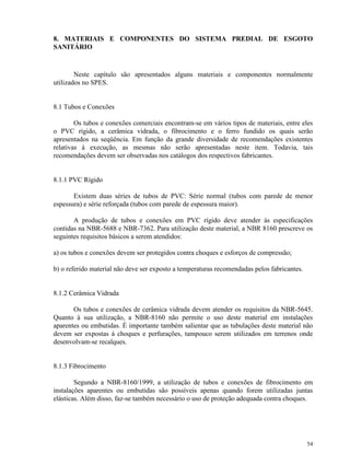54
8. MATERIAIS E COMPONENTES DO SISTEMA PREDIAL DE ESGOTO
SANITÁRIO
Neste capítulo são apresentados alguns materiais e componentes normalmente
utilizados no SPES.
8.1 Tubos e Conexões
Os tubos e conexões comerciais encontram-se em vários tipos de materiais, entre eles
o PVC rígido, a cerâmica vidrada, o fibrocimento e o ferro fundido os quais serão
apresentados na seqüência. Em função da grande diversidade de recomendações existentes
relativas à execução, as mesmas não serão apresentadas neste item. Todavia, tais
recomendações devem ser observadas nos catálogos dos respectivos fabricantes.
8.1.1 PVC Rígido
Existem duas séries de tubos de PVC: Série normal (tubos com parede de menor
espessura) e série reforçada (tubos com parede de espessura maior).
A produção de tubos e conexões em PVC rígido deve atender às especificações
contidas na NBR-5688 e NBR-7362. Para utilização deste material, a NBR 8160 prescreve os
seguintes requisitos básicos a serem atendidos:
a) os tubos e conexões devem ser protegidos contra choques e esforços de compressão;
b) o referido material não deve ser exposto a temperaturas recomendadas pelos fabricantes.
8.1.2 Cerâmica Vidrada
Os tubos e conexões de cerâmica vidrada devem atender os requisitos da NBR-5645.
Quanto à sua utilização, a NBR-8160 não permite o uso deste material em instalações
aparentes ou embutidas. É importante também salientar que as tubulações deste material não
devem ser expostas à choques e perfurações, tampouco serem utilizados em terrenos onde
desenvolvam-se recalques.
8.1.3 Fibrocimento
Segundo a NBR-8160/1999, a utilização de tubos e conexões de fibrocimento em
instalações aparentes ou embutidas são possíveis apenas quando forem utilizadas juntas
elásticas. Além disso, faz-se também necessário o uso de proteção adequada contra choques.
 