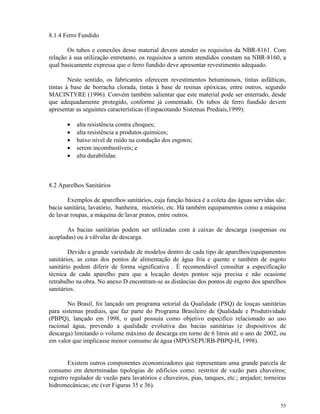 55
8.1.4 Ferro Fundido
Os tubos e conexões desse material devem atender os requisitos da NBR-8161. Com
relação à sua utilização entretanto, os requisitos a serem atendidos constam na NBR-8160, a
qual basicamente expressa que o ferro fundido deve apresentar revestimento adequado.
Neste sentido, os fabricantes oferecem revestimentos betuminosos, tintas asfálticas,
tintas à base de borracha clorada, tintas à base de resinas epóxicas, entre outros, segundo
MACINTYRE (1996). Convém também salientar que este material pode ser enterrado, desde
que adequadamente protegido, conforme já comentado. Os tubos de ferro fundido devem
apresentar as seguintes características (Empacotando Sistemas Prediais,1999):
• alta resistência contra choques;
• alta resistência a produtos químicos;
• baixo nível de ruído na condução dos esgotos;
• serem incombustíveis; e
• alta durabilidae.
8.2 Aparelhos Sanitários
Exemplos de aparelhos sanitários, cuja função básica é a coleta das águas servidas são:
bacia sanitária, lavatório, banheira, mictório, etc. Há também equipamentos como a máquina
de lavar roupas, a máquina de lavar pratos, entre outros.
As bacias sanitárias podem ser utilizadas com à caixas de descarga (suspensas ou
acopladas) ou à válvulas de descarga.
Devido a grande variedade de modelos dentro de cada tipo de aparelhos/equipamentos
sanitários, as cotas dos pontos de alimentação de água fria e quente e também de esgoto
sanitário podem diferir de forma significativa . É recomendável consultar a especificação
técnica de cada aparelho para que a locação destes pontos seja precisa e não ocasione
retrabalho na obra. No anexo D encontram-se as distâncias dos pontos de esgoto dos aparelhos
sanitários.
No Brasil, foi lançado um programa setorial da Qualidade (PSQ) de louças sanitárias
para sistemas prediais, que faz parte do Programa Brasileiro de Qualidade e Produtividade
(PBPQ), lançado em 1998, o qual possuía como objetivo especifico relacionado ao uso
racional água, prevendo a qualidade evolutiva das bacias sanitárias (e dispositivos de
descarga) limitando o volume máximo de descarga em torno de 6 litros até o ano de 2002, ou
em valor que implicasse menor consumo de água (MPO/SEPURB-PBPQ-H, 1998).
Existem outros componentes economizadores que representam uma grande parcela de
consumo em determinadas tipologias de edifícios como: restritor de vazão para chuveiros;
registro regulador de vazão para lavatórios e chuveiros, pias, tanques, etc.; arejador; torneiras
hidromecânicas; etc (ver Figuras 35 e 36).
 
