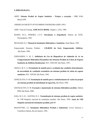 57
9. BIBLIOGRAFIA
ABNT. Sistema Predial de Esgoto Sanitário – Projeto e execução - NBR 8160,
Brasil,1999.
AMERICAN SOCIETY OF PLUMBING ENGINEERS (ASPE-1991)
ASPE. Vents & Venting. ASPE DATA BOOK. Chapter 1, USA, 1988.
BAZZO, W.A.; PEREIRA, L.T.V. Introdução à Engenharia. Editora da UFSC,
Florianópolis, 1993.
BELINAZO, H. J. Manual de Instalações Hidráulicas e Sanitárias. Santa Maria, 1993.
Empacotando Sistemas Prediais – CD-ROM da Serie Empacotando Edifícios.
São Paulo, 1999.
FERNANDES, V. M. C. Influência do Uso de Dispositivos de Admissão de Ar no
Comportamento Hidráulico-Pneumático dos Sistemas Prediais de Coleta de Esgotos
Sanitários de Edifícios Residenciais. PCC -EPEUSP, São Paulo, 1993.
GRAÇA, M. E. A. Formulação de modelo para a avaliação das condições determinantes
da necessidade de ventilação secundária em sistemas prediais de coleta de esgotos
sanitários. PCC -EPUSP, São Paulo, 1985.
GONÇALVES, O. M. Formulação de modelo para o estabelecimento de vazões de projeto
em sistemas prediais de distribuição de água fria, São Paulo, 1986.
GOLNÇALVES, O. M. Execução e manutenção de sistemas hidráulicos prediais. Editora
PINI, São Paulo, 2000.
ILHA, M. S. O. ; SANTOS, D. C. Normalização de sistemas prediais de esgoto sanitário.
In: VIII Simpósio nacional de instalações prediais. São Paulo, 1994. Anais do VIII
Simpósio nacional de instalações prediais. p31-37.
MACINTYRE, A.J. Instalações Hidráulicas Prediais e Industriais. Livros Técnicos e
Científicos Editora, Rio de Janeiro, 1996.
 