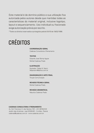 Este material é de domínio público e sua utilização fica
autorizada pelos autores desde que mantidas todas as
características do material original, inclusive logotipo,
layout e sequenciamento. Uso individual ou fracionado
exige autorização prévia por escrito.
*Todos os direitos reservados e protegidos pela lei 9.610 de 19/02/1998.
CRÉDITOS
COORDENAÇÃO GERAL
Cadenas Consultoria e Treinamento
TEXTOS
Eduardo José Slomp Aguiar
Michel Cadenas Prado
ILUSTRAÇÃO
Ilustrador: Felipe N. Nanni
felipenanni@yahoo.com.br
DIAGRAMAÇÃO E ARTE FINAL
Troupe Comunicação
REVISÃOTÉCNICA GERAL
Michel Cadenas Prado
REVISÃO GRAMATICAL
Maurício Cadenas Prado
CADENAS CONSULTORIA ETREINAMENTO
Av. Cel. Francisco H. dos Santos,1181 - (41) 3078-8123
Jardim das Américas - cep 81530-001 - Curitiba - Paraná
cadenas@cadenas.com.br - www.cadenas.com.br
 
