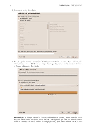 8 CAP´ITULO 2. INSTALANDO
5. Selecione o layout do teclado.
6. Esta ´e a parte em que o usu´ario ir´a decidir “onde” instalar o sistema. Neste m´odulo, n˜ao
abordaremos todos os detalhes dessa etapa. Por enquanto, apenas mostramos como instalar
o Ubuntu utilizando o disco todo.
Observa¸c˜ao: ´E poss´ıvel instalar o Ubuntu (e outras distros tamb´em) lado a lado com outros
sistemas operacionais (incluindo outras distros). Isso signiﬁca que vocˆe n˜ao precisar´a aban-
donar o Windows (ou outro sistema de sua preferˆencia) para poder instalar o GNU/Linux
 