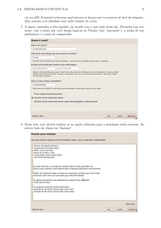 2.3. INSTALANDO O UBUNTU 9.10 9
em seu HD. ´E poss´ıvel selecionar qual sistema se deseja usar no processo de boot da m´aquina.
Este assunto ser´a abordado num outro m´odulo do curso.
7. A seguir, preencha a tela seguinte, de acordo com o que cada t´ıtulo diz. Preencha com seu
nome, com o nome que vocˆe deseja logar-se no Ubuntu (seu “username”), a senha de sua
preferˆencia e o nome do computador.
8. Nesta tela, vocˆe dever´a conferir se as op¸c˜oes deﬁnidas para a instala¸c˜ao est˜ao corretas. Se
estiver tudo ok, clique em “Instalar”.
 