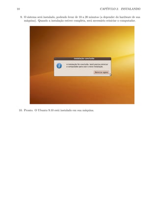 10 CAP´ITULO 2. INSTALANDO
9. O sistema ser´a instalado, podendo levar de 10 a 20 minutos (a depender do hardware de sua
m´aquina). Quando a instala¸c˜ao estiver completa, ser´a necess´ario reiniciar o computador.
10. Pronto. O Ubuntu 9.10 est´a instalado em sua m´aquina.
 