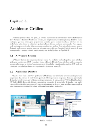 Cap´ıtulo 3
Ambiente Gr´aﬁco
No Linux (como UNIX, em geral), o sistema operacional ´e independente da GUI (Graphical
User Interface - Interface Gr´aﬁca do Usu´ario, ou simplesmente, interface gr´aﬁca). Existem v´arias
vantagens que essa abordagem proporciona: permite que o usu´ario escolha a interface de sua
preferˆencia; al´em disso, se a interface gr´aﬁca falha, o sistema continua funcionando. Para alguns,
pode ser um pouco estranho falar em sistema sem interface gr´aﬁca. Contudo, n˜ao ´e somente atrav´es
do modo gr´aﬁco que o usu´ario consegue interagir com o sistema, ´e poss´ıvel fazˆe-lo atrav´es de uma
outra maneira - usando o modo texto, assunto que ser´a abordado no Cap´ıtulo 6.
3.1 X Window System
X Window System (ou simplesmente X11 ou X) ´e o toolkit e protocolo padr˜ao para interface
gr´aﬁca em plataformas UNIX e similares (como o Linux). Ele n˜ao ´e uma interface gr´aﬁca completa:
apenas deﬁne como os objetos b´asicos devem ser desenhados e manipulados na tela. O X pode ser
executado em m´aquinas locais ou remotamente, atrav´es de uma rede.
3.2 Ambientes Desktop
O X ´e a base para a interface gr´aﬁca no GNU/Linux, mas n˜ao inclui nenhuma deﬁni¸c˜ao sobre
a aparˆencia das janelas. O controle da aparˆencia ´e feito por outro programa, chamado gerenciador
de janelas (window manager). Exemplos de gerenciadores de janelas s˜ao o FVWM, FluxBox, Xfce,
GNOME e KDE. Estes dois ´ultimos transcendem o conceito de gerenciador de janelas e s˜ao ambi-
entes desktop (desktop environment), ou seja, prop˜oem-se a oferecer uma interface mais completa
para o sistema operacional, incluindo utilit´arios integrados e aplica¸c˜oes.
KDE e FluxBox.
11
 