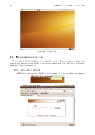 12 CAP´ITULO 3. AMBIENTE GR ´AFICO
GNOME (Ubuntu 9.10).
3.3 Desempenhando tarefas
A proposta da interface gr´aﬁca ´e o uso intuitivo. Apesar disso, mostramos a seguir como
desempenhar algumas tarefas simples e corriqueiras, apenas para efeito ilustrativo. A interface
usada ´e o GNOME (Ubuntu 9.10).
3.3.1 Acessando a internet
No Ubuntu 9.10, o navegador Firefox j´a vem instalado e j´a existe um atalho para acess´a-lo:
 
