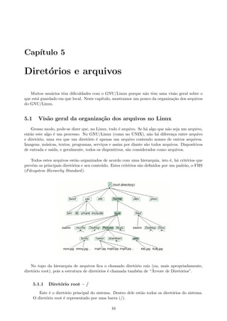 Cap´ıtulo 5
Diret´orios e arquivos
Muitos usu´arios tˆem diﬁculdades com o GNU/Linux porque n˜ao tˆem uma vis˜ao geral sobre o
que est´a guardado em que local. Neste cap´ıtulo, mostramos um pouco da organiza¸c˜ao dos arquivos
do GNU/Linux.
5.1 Vis˜ao geral da organiza¸c˜ao dos arquivos no Linux
Grosso modo, pode-se dizer que, no Linux, tudo ´e arquivo. Se h´a algo que n˜ao seja um arquivo,
ent˜ao este algo ´e um processo. No GNU/Linux (como no UNIX), n˜ao h´a diferen¸ca entre arquivo
e diret´orio, uma vez que um diret´orio ´e apenas um arquivo contendo nomes de outros arquivos.
Imagens, m´usicas, textos, programas, servi¸cos e assim por diante s˜ao todos arquivos. Dispositivos
de entrada e sa´ıda, e geralmente, todos os dispositivos, s˜ao considerados como arquivos.
Todos estes arquivos est˜ao organizados de acordo com uma hierarquia, isto ´e, h´a crit´erios que
prevˆem os principais diret´orios e seu conte´udo. Estes crit´erios s˜ao deﬁnidos por um padr˜ao, o FHS
(Filesystem Hierarchy Standard).
No topo da hierarquia de arquivos ﬁca o chamado diret´orio raiz (ou, mais apropriadamente,
diret´orio root), pois a estrutura de diret´orios ´e chamada tamb´em de “´Arvore de Diret´orios”.
5.1.1 Diret´orio root – /
Este ´e o diret´orio principal do sistema. Dentro dele est˜ao todos os diret´orios do sistema.
O diret´orio root ´e representado por uma barra (/).
16
 