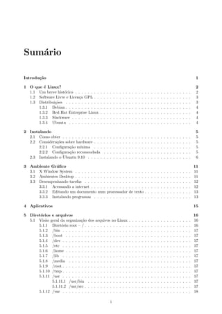 Sum´ario
Introdu¸c˜ao 1
1 O que ´e Linux? 2
1.1 Um breve hist´orico . . . . . . . . . . . . . . . . . . . . . . . . . . . . . . . . . . . . . 2
1.2 Software Livre e Licen¸ca GPL . . . . . . . . . . . . . . . . . . . . . . . . . . . . . . . 3
1.3 Distribui¸c˜oes . . . . . . . . . . . . . . . . . . . . . . . . . . . . . . . . . . . . . . . . 3
1.3.1 Debian . . . . . . . . . . . . . . . . . . . . . . . . . . . . . . . . . . . . . . . . 4
1.3.2 Red Hat Entreprise Linux . . . . . . . . . . . . . . . . . . . . . . . . . . . . . 4
1.3.3 Slackware . . . . . . . . . . . . . . . . . . . . . . . . . . . . . . . . . . . . . . 4
1.3.4 Ubuntu . . . . . . . . . . . . . . . . . . . . . . . . . . . . . . . . . . . . . . . 4
2 Instalando 5
2.1 Como obter . . . . . . . . . . . . . . . . . . . . . . . . . . . . . . . . . . . . . . . . . 5
2.2 Considera¸c˜oes sobre hardware . . . . . . . . . . . . . . . . . . . . . . . . . . . . . . . 5
2.2.1 Conﬁgura¸c˜ao m´ınima . . . . . . . . . . . . . . . . . . . . . . . . . . . . . . . 5
2.2.2 Conﬁgura¸c˜ao recomendada . . . . . . . . . . . . . . . . . . . . . . . . . . . . 5
2.3 Instalando o Ubuntu 9.10 . . . . . . . . . . . . . . . . . . . . . . . . . . . . . . . . . 6
3 Ambiente Gr´aﬁco 11
3.1 X Window System . . . . . . . . . . . . . . . . . . . . . . . . . . . . . . . . . . . . . 11
3.2 Ambientes Desktop . . . . . . . . . . . . . . . . . . . . . . . . . . . . . . . . . . . . . 11
3.3 Desempenhando tarefas . . . . . . . . . . . . . . . . . . . . . . . . . . . . . . . . . . 12
3.3.1 Acessando a internet . . . . . . . . . . . . . . . . . . . . . . . . . . . . . . . . 12
3.3.2 Editando um documento num processador de texto . . . . . . . . . . . . . . . 13
3.3.3 Instalando programas . . . . . . . . . . . . . . . . . . . . . . . . . . . . . . . 13
4 Aplicativos 15
5 Diret´orios e arquivos 16
5.1 Vis˜ao geral da organiza¸c˜ao dos arquivos no Linux . . . . . . . . . . . . . . . . . . . . 16
5.1.1 Diret´orio root – / . . . . . . . . . . . . . . . . . . . . . . . . . . . . . . . . . . 16
5.1.2 /bin . . . . . . . . . . . . . . . . . . . . . . . . . . . . . . . . . . . . . . . . . 17
5.1.3 /boot . . . . . . . . . . . . . . . . . . . . . . . . . . . . . . . . . . . . . . . . 17
5.1.4 /dev . . . . . . . . . . . . . . . . . . . . . . . . . . . . . . . . . . . . . . . . . 17
5.1.5 /etc . . . . . . . . . . . . . . . . . . . . . . . . . . . . . . . . . . . . . . . . . 17
5.1.6 /home . . . . . . . . . . . . . . . . . . . . . . . . . . . . . . . . . . . . . . . . 17
5.1.7 /lib . . . . . . . . . . . . . . . . . . . . . . . . . . . . . . . . . . . . . . . . . 17
5.1.8 /media . . . . . . . . . . . . . . . . . . . . . . . . . . . . . . . . . . . . . . . 17
5.1.9 /root . . . . . . . . . . . . . . . . . . . . . . . . . . . . . . . . . . . . . . . . . 17
5.1.10 /tmp . . . . . . . . . . . . . . . . . . . . . . . . . . . . . . . . . . . . . . . . . 17
5.1.11 /usr . . . . . . . . . . . . . . . . . . . . . . . . . . . . . . . . . . . . . . . . . 17
5.1.11.1 /usr/bin . . . . . . . . . . . . . . . . . . . . . . . . . . . . . . . . . 17
5.1.11.2 /usr/src . . . . . . . . . . . . . . . . . . . . . . . . . . . . . . . . . . 17
5.1.12 /var . . . . . . . . . . . . . . . . . . . . . . . . . . . . . . . . . . . . . . . . . 18
i
 