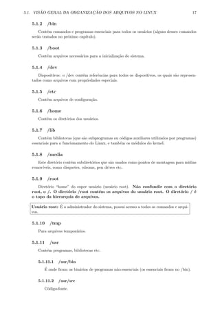 5.1. VIS ˜AO GERAL DA ORGANIZAC¸ ˜AO DOS ARQUIVOS NO LINUX 17
5.1.2 /bin
Cont´em comandos e programas essenciais para todos os usu´arios (alguns desses comandos
ser˜ao tratados no pr´oximo cap´ıtulo).
5.1.3 /boot
Cont´em arquivos necess´arios para a inicializa¸c˜ao do sistema.
5.1.4 /dev
Dispositivos: o /dev cont´em referˆencias para todos os dispositivos, os quais s˜ao represen-
tados como arquivos com propriedades especiais.
5.1.5 /etc
Cont´em arquivos de conﬁgura¸c˜ao.
5.1.6 /home
Cont´em os diret´orios dos usu´arios.
5.1.7 /lib
Cont´em bibliotecas (que s˜ao subprogramas ou c´odigos auxiliares utilizados por programas)
essenciais para o funcionamento do Linux, e tamb´em os m´odulos do kernel.
5.1.8 /media
Este diret´orio cont´em subdiret´orios que s˜ao usados como pontos de montagem para m´ıdias
remov´ıveis, como disquetes, cdroms, pen drives etc.
5.1.9 /root
Diret´orio “home” do super usu´ario (usu´ario root). N˜ao confundir com o diret´orio
root, o /. O diret´orio /root cont´em os arquivos do usu´ario root. O diret´orio / ´e
o topo da hierarquia de arquivos.
Usu´ario root: ´E o administrador do sistema, possui acesso a todos os comandos e arqui-
vos.
5.1.10 /tmp
Para arquivos tempor´arios.
5.1.11 /usr
Cont´em programas, bibliotecas etc.
5.1.11.1 /usr/bin
´E onde ﬁcam os bin´arios de programas n˜ao-essenciais (os essenciais ﬁcam no /bin).
5.1.11.2 /usr/src
C´odigo-fonte.
 