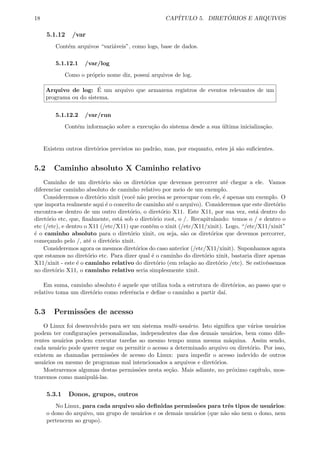 18 CAP´ITULO 5. DIRET ´ORIOS E ARQUIVOS
5.1.12 /var
Cont´em arquivos “vari´aveis”, como logs, base de dados.
5.1.12.1 /var/log
Como o pr´oprio nome diz, possui arquivos de log.
Arquivo de log: ´E um arquivo que armazena registros de eventos relevantes de um
programa ou do sistema.
5.1.12.2 /var/run
Cont´em informa¸c˜ao sobre a execu¸c˜ao do sistema desde a sua ´ultima inicializa¸c˜ao.
Existem outros diret´orios previstos no padr˜ao, mas, por enquanto, estes j´a s˜ao suﬁcientes.
5.2 Caminho absoluto X Caminho relativo
Caminho de um diret´orio s˜ao os diret´orios que devemos percorrer at´e chegar a ele. Vamos
diferenciar caminho absoluto de caminho relativo por meio de um exemplo.
Consideremos o diret´orio xinit (vocˆe n˜ao precisa se preocupar com ele, ´e apenas um exemplo. O
que importa realmente aqui ´e o conceito de caminho at´e o arquivo). Consideremos que este diret´orio
encontra-se dentro de um outro diret´orio, o diret´orio X11. Este X11, por sua vez, est´a dentro do
diret´orio etc, que, ﬁnalmente, est´a sob o diret´orio root, o /. Recapitulando: temos o / e dentro o
etc (/etc), e dentro o X11 (/etc/X11) que cont´em o xinit (/etc/X11/xinit). Logo, “/etc/X11/xinit”
´e o caminho absoluto para o diret´orio xinit, ou seja, s˜ao os diret´orios que devemos percorrer,
come¸cando pelo /, at´e o diret´orio xinit.
Consideremos agora os mesmos diret´orios do caso anterior (/etc/X11/xinit). Suponhamos agora
que estamos no diret´orio etc. Para dizer qual ´e o caminho do diret´orio xinit, bastaria dizer apenas
X11/xinit - este ´e o caminho relativo do diret´orio (em rela¸c˜ao ao diret´orio /etc). Se estiv´essemos
no diret´orio X11, o caminho relativo seria simplesmente xinit.
Em suma, caminho absoluto ´e aquele que utiliza toda a estrutura de diret´orios, ao passo que o
relativo toma um diret´orio como referˆencia e deﬁne o caminho a partir da´ı.
5.3 Permiss˜oes de acesso
O Linux foi desenvolvido para ser um sistema multi-usu´ario. Isto signiﬁca que v´arios usu´arios
podem ter conﬁgura¸c˜oes personalizadas, independentes das dos demais usu´arios, bem como dife-
rentes usu´arios podem executar tarefas ao mesmo tempo numa mesma m´aquina. Assim sendo,
cada usu´ario pode querer negar ou permitir o acesso a determinado arquivo ou diret´orio. Por isso,
existem as chamadas permiss˜oes de acesso do Linux: para impedir o acesso indevido de outros
usu´arios ou mesmo de programas mal intencionados a arquivos e diret´orios.
Mostraremos algumas destas permiss˜oes nesta se¸c˜ao. Mais adiante, no pr´oximo cap´ıtulo, mos-
traremos como manipul´a-las.
5.3.1 Donos, grupos, outros
No Linux, para cada arquivo s˜ao deﬁnidas permiss˜oes para trˆes tipos de usu´arios:
o dono do arquivo, um grupo de usu´arios e os demais usu´arios (que n˜ao s˜ao nem o dono, nem
pertencem ao grupo).
 