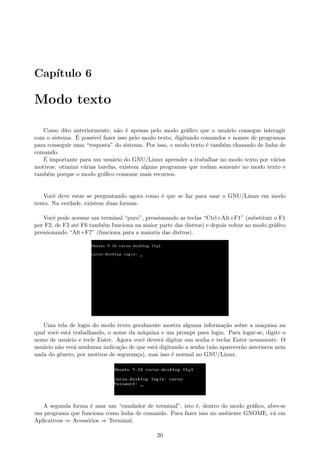 Cap´ıtulo 6
Modo texto
Como dito anteriormente, n˜ao ´e apenas pelo modo gr´aﬁco que o usu´ario consegue interagir
com o sistema. ´E poss´ıvel fazer isso pelo modo texto, digitando comandos e nomes de programas
para conseguir uma “resposta” do sistema. Por isso, o modo texto ´e tamb´em chamado de linha de
comando.
´E importante para um usu´ario do GNU/Linux aprender a trabalhar no modo texto por v´arios
motivos: otimiza v´arias tarefas, existem alguns programas que rodam somente no modo texto e
tamb´em porque o modo gr´aﬁco consome mais recursos.
Vocˆe deve estar se perguntando agora como ´e que se faz para usar o GNU/Linux em modo
texto. Na verdade, existem duas formas.
Vocˆe pode acessar um terminal “puro”, pressionando as teclas “Ctrl+Alt+F1” (substituir o F1
por F2, de F3 at´e F6 tamb´em funciona na maior parte das distros) e depois voltar ao modo gr´aﬁco
pressionando “Alt+F7” (funciona para a maioria das distros).
Uma tela de login do modo texto geralmente mostra alguma informa¸c˜ao sobre a m´aquina na
qual vocˆe est´a trabalhando, o nome da m´aquina e um prompt para login. Para logar-se, digite o
nome de usu´ario e tecle Enter. Agora vocˆe dever´a digitar sua senha e teclar Enter novamente. O
usu´ario n˜ao ver´a nenhuma indica¸c˜ao de que est´a digitando a senha (n˜ao aparecer˜ao asteriscos nem
nada do gˆenero, por motivos de seguran¸ca), mas isso ´e normal no GNU/Linux.
A segunda forma ´e usar um “emulador de terminal”, isto ´e, dentro do modo gr´aﬁco, abre-se
um programa que funciona como linha de comando. Para fazer isso no ambiente GNOME, v´a em
Aplicativos ⇒ Acess´orios ⇒ Terminal.
20
 