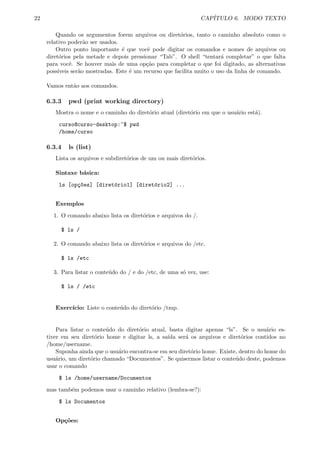 22 CAP´ITULO 6. MODO TEXTO
Quando os argumentos forem arquivos ou diret´orios, tanto o caminho absoluto como o
relativo poder˜ao ser usados.
Outro ponto importante ´e que vocˆe pode digitar os comandos e nomes de arquivos ou
diret´orios pela metade e depois pressionar “Tab”. O shell “tentar´a completar” o que falta
para vocˆe. Se houver mais de uma op¸c˜ao para completar o que foi digitado, as alternativas
poss´ıveis ser˜ao mostradas. Este ´e um recurso que facilita muito o uso da linha de comando.
Vamos ent˜ao aos comandos.
6.3.3 pwd (print working directory)
Mostra o nome e o caminho do diret´orio atual (diret´orio em que o usu´ario est´a).
curso@curso-desktop:~$ pwd
/home/curso
6.3.4 ls (list)
Lista os arquivos e subdiret´orios de um ou mais diret´orios.
Sintaxe b´asica:
ls [op¸c~oes] [diret´orio1] [diret´orio2] ...
Exemplos
1. O comando abaixo lista os diret´orios e arquivos do /.
$ ls /
2. O comando abaixo lista os diret´orios e arquivos do /etc.
$ ls /etc
3. Para listar o conte´udo do / e do /etc, de uma s´o vez, use:
$ ls / /etc
Exerc´ıcio: Liste o conte´udo do diret´orio /tmp.
Para listar o conte´udo do diret´orio atual, basta digitar apenas “ls”. Se o usu´ario es-
tiver em seu diret´orio home e digitar ls, a sa´ıda ser´a os arquivos e diret´orios contidos no
/home/username.
Suponha ainda que o usu´ario encontra-se em seu diret´orio home. Existe, dentro do home do
usu´ario, um diret´orio chamado “Documentos”. Se quisermos listar o conte´udo deste, podemos
usar o comando
$ ls /home/username/Documentos
mas tamb´em podemos usar o caminho relativo (lembra-se?):
$ ls Documentos
Op¸c˜oes:
 