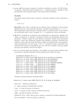 6.3. COMANDOS 23
ˆ -a ou –all: Lista todos os arquivos e diret´orios, incluindo os ocultos. No GNU/Linux,
os arquivos e diret´orios ocultos come¸cam por “.”. Quando usamos o comando ls como
anteriormente (sem nenhuma op¸c˜ao), esses arquivos n˜ao s˜ao listados.
Exemplo
O comando abaixo listar´a todos os arquivos e diret´orios contidos no barra, incluindo os
ocultos.
$ ls -a /
Exerc´ıcio: Liste todo o conte´udo do seu diret´orio home, incluindo os itens ocultos.
(Quando ﬁzer isso, vocˆe notar´a que dois itens “estranhos” foram listados: o “.” e o “..”.
Eles representam, respectivamente, o diret´orio atual e o diret´orio acima. Se vocˆe estiver
em seu diret´orio home e usar o comando “ls ../”, o conte´udo do /home ser´a listado).
ˆ -R: Lista o conte´udo de um diret´orio e dos subdiret´orios, recursivamente. Quando vocˆe
utiliza o comando ls, os arquivos e diret´orios contidos num determinado diret´orio s˜ao
mostrados. Usando a op¸c˜ao -R, ser˜ao listados os arquivos contidos num determinado
diret´orio, e para cada subdiret´orio tamb´em ser˜ao listados os arquivos e diret´orios nele
contidos. E para cada um desses diret´orios, tamb´em ser´a listado todo o seu conte´udo e
assim sucessivamente. Se vocˆe usasse “ls -R /”, o conte´udo de todos os diret´orios seria
mostrado (n˜ao estamos recomendando que vocˆe rode este comando, est´a aqui apenas
para que vocˆe entenda o que faz esta op¸c˜ao).
ˆ -l: Usa o formato longo para listagem, o que signiﬁca que ser˜ao listados detalhes sobre
cada arquivo e diret´orio mostrado. Vamos examinar que detalhes s˜ao estes.
curso@curso-desktop:~$ ls -l
drwxr-xr-x 2 curso curso 4096 2010-01-18 11:54 ´Area de Trabalho
drwxr-xr-x 2 curso curso 4096 2010-01-18 11:54 Documentos
drwxr-xr-x 2 curso curso 4096 2010-01-18 11:54 Downloads
-rw-r--r-- 1 curso curso 167 2010-01-18 11:41 examples.desktop
-rw-r--r-- 1 curso curso 8 2010-01-18 12:24 exemplo
drwxr-xr-x 2 curso curso 4096 2010-01-18 11:54 Imagens
drwxr-xr-x 2 curso curso 4096 2010-01-18 11:54 Modelos
drwxr-xr-x 2 curso curso 4096 2010-01-18 11:54 M´usica
drwxr-xr-x 2 curso curso 4096 2010-01-18 11:54 P´ublico
drwxr-xr-x 2 curso curso 4096 2010-01-18 11:54 V´ıdeos
Tomemos a primeira linha do resultado obtido:
drwxr-xr-x 2 curso curso 4096 2010-01-18 11:54 ´Area de Trabalho
– drwxr-xr-x – indicam as permiss˜oes.
– 2 – indica o n´umero de subdiret´orios contidos.
– curso – ´e o dono do arquivo ou diret´orio.
– curso – ´e o grupo ao qual o arquivo ou diret´orio pertence.
– 4096 – tamanho do arquivo (em bytes).
– 2010-01-18 11:54 – data e hora em que o arquivo ou diret´orio foi criado/modiﬁcado.
– ´Area de Trabalho – nome do arquivo ou diret´orio.
 