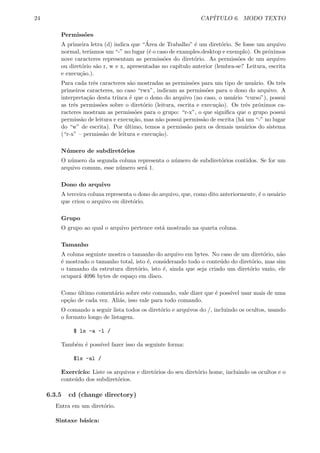 24 CAP´ITULO 6. MODO TEXTO
Permiss˜oes
A primeira letra (d) indica que “´Area de Trabalho” ´e um diret´orio. Se fosse um arquivo
normal, ter´ıamos um “-” no lugar (´e o caso de examples.desktop e exemplo). Os pr´oximos
nove caracteres representam as permiss˜oes do diret´orio. As permiss˜oes de um arquivo
ou diret´orio s˜ao r, w e x, apresentadas no cap´ıtulo anterior (lembra-se? Leitura, escrita
e execu¸c˜ao.).
Para cada trˆes caracteres s˜ao mostradas as permiss˜oes para um tipo de usu´ario. Os trˆes
primeiros caracteres, no caso “rwx”, indicam as permiss˜oes para o dono do arquivo. A
interpreta¸c˜ao desta trinca ´e que o dono do arquivo (no caso, o usu´ario “curso”), possui
as trˆes permiss˜oes sobre o diret´orio (leitura, escrita e execu¸c˜ao). Os trˆes pr´oximos ca-
racteres mostram as permiss˜oes para o grupo: “r-x”, o que signiﬁca que o grupo possui
permiss˜ao de leitura e execu¸c˜ao, mas n˜ao possui permiss˜ao de escrita (h´a um “-” no lugar
do “w” de escrita). Por ´ultimo, temos a permiss˜ao para os demais usu´arios do sistema
(“r-x” – permiss˜ao de leitura e execu¸c˜ao).
N´umero de subdiret´orios
O n´umero da segunda coluna representa o n´umero de subdiret´orios contidos. Se for um
arquivo comum, esse n´umero ser´a 1.
Dono do arquivo
A terceira coluna representa o dono do arquivo, que, como dito anteriormente, ´e o usu´ario
que criou o arquivo ou diret´orio.
Grupo
O grupo ao qual o arquivo pertence est´a mostrado na quarta coluna.
Tamanho
A coluna seguinte mostra o tamanho do arquivo em bytes. No caso de um diret´orio, n˜ao
´e mostrado o tamanho total, isto ´e, considerando todo o conte´udo do diret´orio, mas sim
o tamanho da estrutura diret´orio, isto ´e, ainda que seja criado um diret´orio vazio, ele
ocupar´a 4096 bytes de espa¸co em disco.
Como ´ultimo coment´ario sobre este comando, vale dizer que ´e poss´ıvel usar mais de uma
op¸c˜ao de cada vez. Ali´as, isso vale para todo comando.
O comando a seguir lista todos os diret´orio e arquivos do /, incluindo os ocultos, usando
o formato longo de listagem.
$ ls -a -l /
Tamb´em ´e poss´ıvel fazer isso da seguinte forma:
$ls -al /
Exerc´ıc´ıo: Liste os arquivos e diret´orios do seu diret´orio home, incluindo os ocultos e o
conte´udo dos subdiret´orios.
6.3.5 cd (change directory)
Entra em um diret´orio.
Sintaxe b´asica:
 