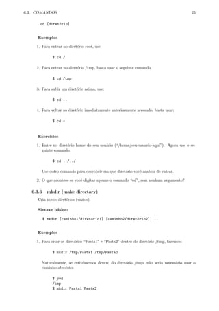 6.3. COMANDOS 25
cd [diret´orio]
Exemplos
1. Para entrar no diret´orio root, use
$ cd /
2. Para entrar no diret´orio /tmp, basta usar o seguinte comando
$ cd /tmp
3. Para subir um diret´orio acima, use:
$ cd ..
4. Para voltar ao diret´orio imediatamente anteriormente acessado, basta usar:
$ cd -
Exerc´ıcios
1. Entre no diret´orio home do seu usu´ario (“/home/seu-usuario-aqui”). Agora use o se-
guinte comando:
$ cd ../../
Use outro comando para descobrir em que diret´orio vocˆe acabou de entrar.
2. O que acontece se vocˆe digitar apenas o comando “cd”, sem nenhum argumento?
6.3.6 mkdir (make directory)
Cria novos diret´orios (vazios).
Sintaxe b´asica:
$ mkdir [caminho1/diret´orio1] [caminho2/diret´orio2] ...
Exemplos
1. Para criar os diret´orios “Pasta1” e “Pasta2” dentro do diret´orio /tmp, fazemos:
$ mkdir /tmp/Pasta1 /tmp/Pasta2
Naturalmente, se estiv´essemos dentro do diret´orio /tmp, n˜ao seria necess´ario usar o
caminho absoluto:
$ pwd
/tmp
$ mkdir Pasta1 Pasta2
 