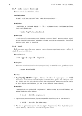 26 CAP´ITULO 6. MODO TEXTO
6.3.7 rmdir (remove directory)
Remove um ou mais diret´orios vazios.
Sintaxe b´asica:
$ rmdir [caminho1/diret´orio1] [caminho2/diret´orio2] ...
Exemplos
1. Para remover os diret´orios “Pasta1” e “Pasta2” criados como nos exemplos do comando
mkdir, poder´ıamos usar:
$ rmdir /tmp/Pasta1 /tmp/Pasta2
Exerc´ıcios
1. V´a at´e seu diret´orio home e crie um diret´orio chamado “Teste”. Use o comando ls para
ver que o diret´orio foi criado. Remova o diret´orio criado e use novamente o comando ls
para ver que a pasta foi removida.
6.3.8 touch
Pode ser usado para criar novos arquivos vazios e tamb´em para mudar a data e a hora de
cria¸c˜ao de arquivos existentes.
Sintaxe b´asica:
touch [op¸c~oes] [arquivo1] [arquivo2] ...
Exemplos
1. Para criar um arquivo vazio chamado “arquivonovo” no diret´orio atual, poder´ıamos usar:
$ touch arquivonovo
Op¸c˜oes
ˆ -t [[YY]YY]MMDDhhmm[.ss] - Altera a data e hora do arquivo para o ano YYYY
(nesse caso, pode-se usar os quatro d´ıgitos ou apenas dois), para o mˆes MM, para o dia
DD, para a hora hh, para o minuto mm e para o segundo ss. Lembrando que as op¸c˜oes
de ano e segundo s˜ao opcionais (por isso foram colocadas entre colchetes).
Exemplos
1. Para alterar a data do arquivo “arquivonovo” para o dia 16/11 (16 de novembro), e o
hor´ario para 16h11min, usamos:
$ touch -t 11161611 arquivonovo
2. Suponhamos que quis´essemos alterar os segundos tamb´em (para 11, por exemplo):
$ touch -t 11161611.11 arquivonovo
3. Por ﬁm, se quis´essemos que a data do arquivo “arquivonovo” fosse 01/01/2013, com
hor´ario 0h0min, rodar´ıamos o comando da seguinte forma:
 