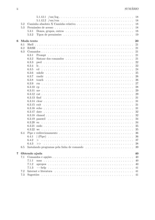 ii SUM ´ARIO
5.1.12.1 /var/log . . . . . . . . . . . . . . . . . . . . . . . . . . . . . . . . . . 18
5.1.12.2 /var/run . . . . . . . . . . . . . . . . . . . . . . . . . . . . . . . . . 18
5.2 Caminho absoluto X Caminho relativo . . . . . . . . . . . . . . . . . . . . . . . . . . 18
5.3 Permiss˜oes de acesso . . . . . . . . . . . . . . . . . . . . . . . . . . . . . . . . . . . . 18
5.3.1 Donos, grupos, outros . . . . . . . . . . . . . . . . . . . . . . . . . . . . . . . 18
5.3.2 Tipos de permiss˜oes . . . . . . . . . . . . . . . . . . . . . . . . . . . . . . . . 19
6 Modo texto 20
6.1 Shell . . . . . . . . . . . . . . . . . . . . . . . . . . . . . . . . . . . . . . . . . . . . . 21
6.2 BASH . . . . . . . . . . . . . . . . . . . . . . . . . . . . . . . . . . . . . . . . . . . . 21
6.3 Comandos . . . . . . . . . . . . . . . . . . . . . . . . . . . . . . . . . . . . . . . . . . 21
6.3.1 Prompt . . . . . . . . . . . . . . . . . . . . . . . . . . . . . . . . . . . . . . . 21
6.3.2 Sintaxe dos comandos . . . . . . . . . . . . . . . . . . . . . . . . . . . . . . . 21
6.3.3 pwd . . . . . . . . . . . . . . . . . . . . . . . . . . . . . . . . . . . . . . . . . 22
6.3.4 ls . . . . . . . . . . . . . . . . . . . . . . . . . . . . . . . . . . . . . . . . . . . 22
6.3.5 cd . . . . . . . . . . . . . . . . . . . . . . . . . . . . . . . . . . . . . . . . . . 24
6.3.6 mkdir . . . . . . . . . . . . . . . . . . . . . . . . . . . . . . . . . . . . . . . . 25
6.3.7 rmdir . . . . . . . . . . . . . . . . . . . . . . . . . . . . . . . . . . . . . . . . 26
6.3.8 touch . . . . . . . . . . . . . . . . . . . . . . . . . . . . . . . . . . . . . . . . 26
6.3.9 rm . . . . . . . . . . . . . . . . . . . . . . . . . . . . . . . . . . . . . . . . . . 27
6.3.10 cp . . . . . . . . . . . . . . . . . . . . . . . . . . . . . . . . . . . . . . . . . . 28
6.3.11 mv . . . . . . . . . . . . . . . . . . . . . . . . . . . . . . . . . . . . . . . . . . 29
6.3.12 cat . . . . . . . . . . . . . . . . . . . . . . . . . . . . . . . . . . . . . . . . . . 29
6.3.13 ﬁnd . . . . . . . . . . . . . . . . . . . . . . . . . . . . . . . . . . . . . . . . . 31
6.3.14 clear . . . . . . . . . . . . . . . . . . . . . . . . . . . . . . . . . . . . . . . . . 31
6.3.15 exit . . . . . . . . . . . . . . . . . . . . . . . . . . . . . . . . . . . . . . . . . 31
6.3.16 echo . . . . . . . . . . . . . . . . . . . . . . . . . . . . . . . . . . . . . . . . . 31
6.3.17 date . . . . . . . . . . . . . . . . . . . . . . . . . . . . . . . . . . . . . . . . . 32
6.3.18 chmod . . . . . . . . . . . . . . . . . . . . . . . . . . . . . . . . . . . . . . . . 32
6.3.19 passwd . . . . . . . . . . . . . . . . . . . . . . . . . . . . . . . . . . . . . . . 34
6.3.20 su . . . . . . . . . . . . . . . . . . . . . . . . . . . . . . . . . . . . . . . . . . 34
6.3.21 sudo . . . . . . . . . . . . . . . . . . . . . . . . . . . . . . . . . . . . . . . . . 35
6.3.22 wc . . . . . . . . . . . . . . . . . . . . . . . . . . . . . . . . . . . . . . . . . . 35
6.4 Pipe e redirecionamento . . . . . . . . . . . . . . . . . . . . . . . . . . . . . . . . . . 36
6.4.1 | (Pipe) . . . . . . . . . . . . . . . . . . . . . . . . . . . . . . . . . . . . . . . 36
6.4.2 > . . . . . . . . . . . . . . . . . . . . . . . . . . . . . . . . . . . . . . . . . . 37
6.4.3 >> . . . . . . . . . . . . . . . . . . . . . . . . . . . . . . . . . . . . . . . . . 38
6.5 Instalando programas pela linha de comando . . . . . . . . . . . . . . . . . . . . . . 39
7 Obtendo ajuda 40
7.1 Comandos e op¸c˜oes . . . . . . . . . . . . . . . . . . . . . . . . . . . . . . . . . . . . . 40
7.1.1 man . . . . . . . . . . . . . . . . . . . . . . . . . . . . . . . . . . . . . . . . . 40
7.1.2 apropos . . . . . . . . . . . . . . . . . . . . . . . . . . . . . . . . . . . . . . . 40
7.1.3 −−help . . . . . . . . . . . . . . . . . . . . . . . . . . . . . . . . . . . . . . . 41
7.2 Internet e literatura . . . . . . . . . . . . . . . . . . . . . . . . . . . . . . . . . . . . 41
7.3 Sugest˜oes . . . . . . . . . . . . . . . . . . . . . . . . . . . . . . . . . . . . . . . . . . 41
 