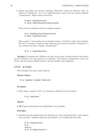 28 CAP´ITULO 6. MODO TEXTO
2. Vamos criar agora um diret´orio chamado “Pastateste” dentro do diret´orio /tmp. E
dentro de “Pastateste”, isto ´e, no /tmp/Pastateste, vamos criar um arquivo chamado
“Arquivoteste”. Depois vamos removˆe-los.
$ mkdir /tmp/Pastateste
$ touch /tmp/Pastateste/Arquivoteste
Para remover, poder´ıamos fazer da seguinte maneira:
$ rm /tmp/Pastateste/Arquivoteste
$ rmdir /tmp/Pastateste
Mas a op¸c˜ao -r do comando rm nos permite remover o diret´orio e todo o seu conte´udo.
Por isso, o comando a seguir j´a seria suﬁciente para remover o diret´orio “Pastateste” e
seu conte´udo (no caso, o arquivo “Arquivoteste”.
$ rm -r /tmp/Pastateste
Aten¸c˜ao: O comando rm ´e deﬁnitivo, ou seja, uma vez que o usu´ario removeu um arquivo
(ou um diret´orio), este n˜ao poder´a ser recuperado. N˜ao funciona simplesmente como uma
lixeira, mas sim remove deﬁnitivamente o que for passado como argumento.
6.3.10 cp (copy)
Este comando serve para copiar arquivos.
Sintaxe b´asica:
$ cp [op¸c~oes] [origem] [destino]
Exemplos
1. Para copiar o arquivo “teste” do /tmp para o diret´orio home do usu´ario:
$ cp /tmp/teste ~
Op¸c˜oes
ˆ -R: Copia recursivamente os subdiret´orios e seu conte´udo.
Exemplos
1. Suponha que um usu´ario possui um diret´orio no /tmp (/tmp/diretorio) e quer copi´a-lo
para sua home. Suponha ainda que esse diret´orio a ser copiado n˜ao est´a vazio.
$ cd /tmp/diretorio
$ ls
arquivo
$ cp -R /tmp/diretorio ~
 