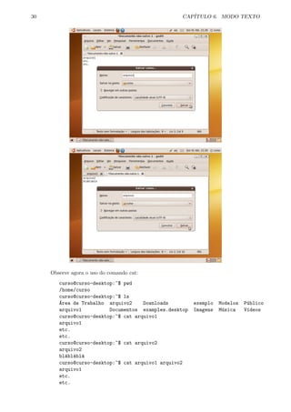 30 CAP´ITULO 6. MODO TEXTO
Observe agora o uso do comando cat:
curso@curso-desktop:~$ pwd
/home/curso
curso@curso-desktop:~$ ls
´Area de Trabalho arquivo2 Downloads exemplo Modelos P´ublico
arquivo1 Documentos examples.desktop Imagens M´usica V´ıdeos
curso@curso-desktop:~$ cat arquivo1
arquivo1
etc.
etc.
curso@curso-desktop:~$ cat arquivo2
arquivo2
bl´abl´abl´a
curso@curso-desktop:~$ cat arquivo1 arquivo2
arquivo1
etc.
etc.
 