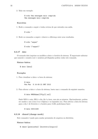 32 CAP´ITULO 6. MODO TEXTO
2. Mais um exemplo:
$ echo Uma mensagem mais comprida
Uma mensagem mais comprida
Exerc´ıcios
1. Rode o comando a seguir e tenha certeza de que entendeu sua sa´ıda.
$ echo ~
2. Rode os comandos a seguir e observe a diferen¸ca entre seus resultados.
$ echo "aspas"
$ echo "aspas"
6.3.17 date
O comando date imprime ou modiﬁca a data e o hor´ario do sistema. ´E importante salientar
que somente o usu´ario root e usu´arios privilegiados podem rodar este comando.
Sintaxe b´asica:
$ date [data]
Exemplos
1. Para visualizar a data e a hora do sistema:
$ date
Mon Mar 8 14:45:21 BRT 2010
2. Para alterar a data e a hora do sistema, basta usar o comando da seguinte maneira:
$ date MMDDhhmm[[YYyy][.ss]]
Onde MM ´e o mˆes, DD ´e o dia, hh ´e a hora, mm s˜ao os minutos. Opcionalmente, podem
ser usados o ano (com 2 ou 4 d´ıgitos) e os segundos (ss). Para alterar a data do sistema
para o dia 1 de fevereiro e o hor´ario para 14:30, poder´ıamos fazer:
$ date 02011430
6.3.18 chmod (change mode)
Este comando ´e usado para mudar permiss˜oes de arquivos ou diret´orios.
Sintaxe b´asica:
$ chmod [permiss~oes] [diret´orio/arquivo]
 