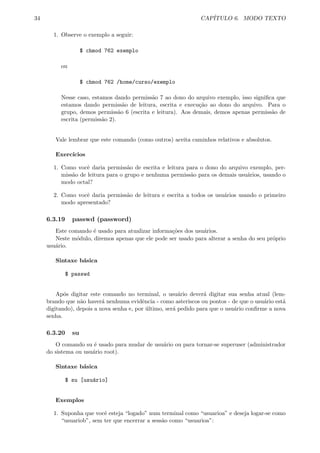 34 CAP´ITULO 6. MODO TEXTO
1. Observe o exemplo a seguir:
$ chmod 762 exemplo
ou
$ chmod 762 /home/curso/exemplo
Nesse caso, estamos dando permiss˜ao 7 ao dono do arquivo exemplo, isso signiﬁca que
estamos dando permiss˜ao de leitura, escrita e execu¸c˜ao ao dono do arquivo. Para o
grupo, demos permiss˜ao 6 (escrita e leitura). Aos demais, demos apenas permiss˜ao de
escrita (permiss˜ao 2).
Vale lembrar que este comando (como outros) aceita caminhos relativos e absolutos.
Exerc´ıcios
1. Como vocˆe daria permiss˜ao de escrita e leitura para o dono do arquivo exemplo, per-
miss˜ao de leitura para o grupo e nenhuma permiss˜ao para os demais usu´arios, usando o
modo octal?
2. Como vocˆe daria permiss˜ao de leitura e escrita a todos os usu´arios usando o primeiro
modo apresentado?
6.3.19 passwd (password)
Este comando ´e usado para atualizar informa¸c˜oes dos usu´arios.
Neste m´odulo, diremos apenas que ele pode ser usado para alterar a senha do seu pr´oprio
usu´ario.
Sintaxe b´asica
$ passwd
Ap´os digitar este comando no terminal, o usu´ario dever´a digitar sua senha atual (lem-
brando que n˜ao haver´a nenhuma evidˆencia - como asteriscos ou pontos - de que o usu´ario est´a
digitando), depois a nova senha e, por ´ultimo, ser´a pedido para que o usu´ario conﬁrme a nova
senha.
6.3.20 su
O comando su ´e usado para mudar de usu´ario ou para tornar-se superuser (administrador
do sistema ou usu´ario root).
Sintaxe b´asica
$ su [usu´ario]
Exemplos
1. Suponha que vocˆe esteja “logado” num terminal como “usuarioa” e deseja logar-se como
“usuariob”, sem ter que encerrar a sess˜ao como “usuarioa”:
 