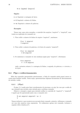 36 CAP´ITULO 6. MODO TEXTO
$ wc [op¸c~oes] [arquivo]
Op¸c˜oes
ˆ -c: Imprimir a contagem de bytes.
ˆ -l: Imprimir o n´umero de linhas.
ˆ -w: Imprimir o n´umero de palavras.
Exemplos
Vamos usar, para estes exemplos, o conte´udo dos arquivos “arquivo1” e “arquivo2”, mos-
trados na explica¸c˜ao do comando cat.
1. Para exibir o n´umero de linhas do arquivo “arquivo1”, usar´ıamos:
$ wc -l arquivo1
3 arquivo1
2. Para exibir o n´umero de palavras e de bytes do arquivo “arquivo2”:
$ wc -wc arquivo2
2 22 arquivo2
3. Se us´assemos o comando wc sem nenhuma op¸c˜ao para “arquivo1”, obter´ıamos:
$ wc arquivo1
3 3 19 arquivo1
onde o primeiro n´umero ´e a contagem de linhas, o segundo, de palavras, e o terceiro, o
de bytes.
6.4 Pipe e redirecionamento
Al´em dos comandos apresentados anteriormente, a linha de comando ainda possui outros re-
cursos para facilitar tarefas. Nesta se¸c˜ao, apresentaremos algumas ferramentas de direcionamento
de entrada e sa´ıda.
6.4.1 | (Pipe)
O pipe (|) ´e usado para fazer encadeamento de processos, ou seja, faz com que a sa´ıda de
um comando seja enviada como entrada para o pr´oximo comando.
Observe o exemplo a seguir para entender melhor (o conte´udo de “arquivo1” e “arquivo2”
´e aquele que foi apresentado junto com o comando cat):
$ cat arquivo1 arquivo2 | wc -l
5
Vamos esclarecer o que aconteceu na execu¸c˜ao deste comando: primeiro, utilizamos o comando
cat com dois arquivos como argumento. Se rod´assemos apenas este comando, ter´ıamos o
seguinte efeito (lembra-se?):
 