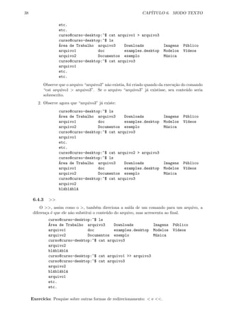 38 CAP´ITULO 6. MODO TEXTO
etc.
etc.
curso@curso-desktop:~$ cat arquivo1 > arquivo3
curso@curso-desktop:~$ ls
´Area de Trabalho arquivo3 Downloads Imagens P´ublico
arquivo1 doc examples.desktop Modelos V´ıdeos
arquivo2 Documentos exemplo M´usica
curso@curso-desktop:~$ cat arquivo3
arquivo1
etc.
etc.
Observe que o arquivo “arquivo3” n˜ao existia, foi criado quando da execu¸c˜ao do comando
“cat arquivo1 > arquivo3”. Se o arquivo “arquivo3” j´a existisse, seu conte´udo seria
sobrescrito.
2. Observe agora que “arquivo3” j´a existe:
curso@curso-desktop:~$ ls
´Area de Trabalho arquivo3 Downloads Imagens P´ublico
arquivo1 doc examples.desktop Modelos V´ıdeos
arquivo2 Documentos exemplo M´usica
curso@curso-desktop:~$ cat arquivo3
arquivo1
etc.
etc.
curso@curso-desktop:~$ cat arquivo2 > arquivo3
curso@curso-desktop:~$ ls
´Area de Trabalho arquivo3 Downloads Imagens P´ublico
arquivo1 doc examples.desktop Modelos V´ıdeos
arquivo2 Documentos exemplo M´usica
curso@curso-desktop:~$ cat arquivo3
arquivo2
bl´abl´abl´a
6.4.3 >>
O >>, assim como o >, tamb´em direciona a sa´ıda de um comando para um arquivo, a
diferen¸ca ´e que ele n˜ao substitui o conte´udo do arquivo, mas acrescenta ao ﬁnal.
curso@curso-desktop:~$ ls
´Area de Trabalho arquivo3 Downloads Imagens P´ublico
arquivo1 doc examples.desktop Modelos V´ıdeos
arquivo2 Documentos exemplo M´usica
curso@curso-desktop:~$ cat arquivo3
arquivo2
bl´abl´abl´a
curso@curso-desktop:~$ cat arquivo1 >> arquivo3
curso@curso-desktop:~$ cat arquivo3
arquivo2
bl´abl´abl´a
arquivo1
etc.
etc.
Exerc´ıcio: Pesquise sobre outras formas de redirecionamento: < e <<.
 