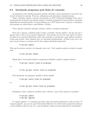 6.5. INSTALANDO PROGRAMAS PELA LINHA DE COMANDO 39
6.5 Instalando programas pela linha de comando
J´a mostramos como instalar programas usando o Synaptic, agora mostraremos como fazer isso
atrav´es da linha de comando. Para isso, utilizaremos uma ferramenta chamada apt-get.
Tanto o Synaptic quanto o apt-get s˜ao baseados no APT (Advanced Packaging Tool), que ´e
um gerenciador de pacotes que permite instalar e atualizar programas de forma pr´atica, resolvendo
dependˆencias automaticamente. Conv´em salientar que o APT (assim como o apt-get e o Synaptic)
est´a presente em v´arias distros, como Debian e Ubuntu.
Com o apt-get ´e poss´ıvel, portanto, instalar, remover e atualizar programas.
Para usar o apt-get, o primeiro passo ´e rodar o comando “apt-get update”, que faz com que o
apt-get baixe a lista com os pacotes dispon´ıveis. Isso permite que ele crie uma esp´ecie de banco
de dados com os pacotes dispon´ıveis, onde cada um pode ser encontrado e qual endere¸co cont´em a
vers˜ao mais recente. Este comando deve ser executado periodicamente. O ideal ´e que vocˆe o use
uma vez por semana, ou sempre que for fazer alguma instala¸c˜ao importante:
# apt-get update
Note que foi preciso executar tal comando como root. Vocˆe tamb´em poderia execut´a-lo usando
sudo:
$ sudo apt-get update
Depois disso, vocˆe poder´a instalar os programas desejados, usando a seguinte sintaxe:
# apt-get install [nome do programa]
ou
$ sudo apt-get install [nome do programa]
Para desinstalar um programa, tamb´em ´e muito simples:
# apt-get remove [nome do programa]
ou
$ sudo apt-get remove [nome do programa]
Finalmente, existe a op¸c˜ao de atualizar todo o sistema, o que ´e feito usando os comandos:
# apt-get update
# apt-get upgrade
O “apt-get update” ´e o comando que baixa a lista dos pacotes dispon´ıveis, como j´a vimos. O
“apt-get upgrade”, por sua vez, age de forma bem diferente: ele veriﬁca todos os pacotes do sistema
e tenta atualizar todos de uma vez, o que geralmente resulta em uma longa lista de atualiza¸c˜oes.
 
