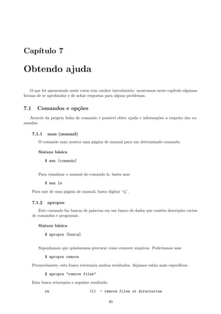 Cap´ıtulo 7
Obtendo ajuda
O que foi apresentado neste curso tem car´ater introdut´orio: mostramos neste cap´ıtulo algumas
formas de se aprofundar e de achar respostas para alguns problemas.
7.1 Comandos e op¸c˜oes
Atrav´es da pr´opria linha de comando ´e poss´ıvel obter ajuda e informa¸c˜oes a respeito dos co-
mandos.
7.1.1 man (manual)
O comando man mostra uma p´agina de manual para um determinado comando.
Sintaxe b´asica
$ man [comando]
Para visualizar o manual do comando ls, basta usar
$ man ls
Para sair de uma p´agina de manual, basta digitar “q”.
7.1.2 apropos
Este comando faz buscas de palavras em um banco de dados que cont´em descri¸c˜oes curtas
de comandos e programas.
Sintaxe b´asica
$ apropos [busca]
Suponhamos que quis´essemos procurar como remover arquivos. Poder´ıamos usar
$ apropos remove
Provavelmente, esta busca retornaria muitos resultados. Sejamos ent˜ao mais espec´ıﬁcos:
$ apropos "remove files"
Esta busca retornaria o seguinte resultado:
rm (1) - remove files or directories
40
 