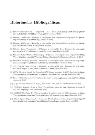Referˆencias Bibliogr´aﬁcas
[1] 1234407730ﬁlesystem.gif, dispon´ıvel in http://www.linuxplanet.com/graphics/
screenshots/1234407730filesystem.gif [Fevereiro de 2010]
[2] Ficheiro: Fluxbox.png - Wikip´edia, a enciclop´edia livre, dispon´ıvel in http://pt.wikipedia.
org/wiki/Ficheiro:Fluxbox.png [Janeiro de 2010]
[3] Ficheiro: KDE 4.png - Wikip´edia, a enciclop´edia livre, dispon´ıvel in http://pt.wikipedia.
org/wiki/Ficheiro:KDE_4.png [Janeiro de 2010]
[4] Ficheiro: Linus Torvalds.jpeg - Wikip´edia, a enciclop´edia livre, dispon´ıvel in http://pt.
wikipedia.org/wiki/Ficheiro:Linus_Torvalds.jpeg [Janeiro de 2010]
[5] Ficheiro: Richard Matthew Stallman.jpeg - Wikip´edia, a enciclop´edia livre, dispon´ıvel in http:
//pt.wikipedia.org/wiki/Ficheiro:Richard_Matthew_Stallman.jpeg [Janeiro de 2010]
[6] Filesystem Hierarchy Standard - Wikip´edia, a enciclop´edia livre, dispon´ıvel in http://pt.
wikipedia.org/wiki/Filesystem_Hierarchy_Standard [Fevereiro de 2010]
[7] GNU General Public License - Wikip´edia, a enciclop´edia livre, dispon´ıvel in http://pt.
wikipedia.org/wiki/GNU_General_Public_License [Janeiro de 2010]
[8] SILVA, Gleydson Mazioli da, Guia Foca GNU/Linux, novembro de 2007, dispon´ıvel in http:
//www.guiafoca.org/download/iniciante/focalinux1-pdf.tar.gz [Janeiro de 2010]
[9] Linux - Wikip´edia, a enciclop´edia livre, dispon´ıvel in http://pt.wikipedia.org/wiki/Linux
[Janeiro de 2010]
[10] O que ´e Linux, dispon´ıvel in http://www.vivaolinux.com.br/linux/ [Janeiro de 2010]
[11] CAMPOS, Augusto, O que ´e Linux, Florian´opolis, mar¸co de 2006, dispon´ıvel in http://
br-linux.org/faq-linux [Janeiro de 2010]
[12] MORIMOTO, Carlos E., Tutorial completo do apt-get, abril de 2007, dispon´ıvel in http:
//www.guiadohardware.net/tutoriais/tutorial-completo-apt-get/ [Mar¸co de 2010]
[13] Ubuntu System Requirements - Community Ubuntu Documentation, dispon´ıvel in https://
help.ubuntu.com/community/Installation/SystemRequirements [Janeiro de 2010]
42
 