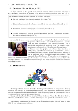 1.2. SOFTWARE LIVRE E LICENC¸A GPL 3
1.2 Software Livre e Licen¸ca GPL
Na Se¸c˜ao anterior, foi dito que Stallman pretendia criar um sistema operacional livre e que o
GNU/Linux era um exemplo de Software Livre. A deﬁni¸c˜ao de Software Livre, dada pela FSF ´e:
Um software ´e considerado livre se atende `as seguintes liberdades:
ˆ Executar o software com qualquer prop´osito (liberdade nº 0).
ˆ Estudar o funcionamento do software e adapt´a-lo `as suas necessidades (liberdade nº 1).
ˆ Redistribuir (inclusive vender) c´opias do software (liberdade nº 2).
ˆ Melhorar o programa e tornar as modiﬁca¸c˜oes p´ublicas para que a comunidade inteira se
beneﬁcie da melhoria (liberdade nº 3).
Ao contr´ario do que as pessoas pensam, Software Livre (do inglˆes Free Software) n˜ao ´e sinˆonimo
Figura 1.2: Richard Stallman
de gratuito. O que ocorre ´e uma confus˜ao envolvendo a palavra
“free” em inglˆes, que signiﬁca tanto gratuito como livre. Mas o
sentido que Stallman queria dar era de “livre”. De qualquer forma,
a maioria dos softwares livres ´e distribu´ıda de forma gratuita.
Grande parte dos projetos de software livre (incluindo o
GNU/Linux) ´e distribu´ıda sob a GPL (General Public License -
Licen¸ca P´ublica Geral), que ´e a licen¸ca idealizada por Stallman e
que se baseia nas quatro liberdades citadas anteriormente. Com
a garantia destas liberdades, a GPL permite que os programas se-
jam distribu´ıdos e reaproveitados, mantendo, por´em, os direitos do
autor por forma a n˜ao permitir que essa informa¸c˜ao seja usada de uma maneira que limite as
liberdades originais.
1.3 Distribui¸c˜oes
Distribui¸c˜oes Linux (tamb´em chamadas Distribui¸c˜oes GNU/Linux ou simplesmente distros)
consistem em “pacotes” de software baseados no kernel Linux que incluem determinados tipos de
software para satisfazer as necessidades de um grupo espec´ıﬁco de usu´arios, dando assim origem a
vers˜oes dom´esticas, empresariais e para servidores.
Exemplos de Distribui¸c˜oes Linux: Ubuntu, Debian, Slackware, Fedora, Red Hat, Arch, Gentoo,
Mandriva, openSUSE etc. Qual ´e a melhor distribui¸c˜ao ´e uma quest˜ao de necessidade e gosto.
Apresentamos a seguir uma breve descri¸c˜ao de algumas distros, para que vocˆe possa ter uma
ideia de suas principais caracter´ısticas.
 
