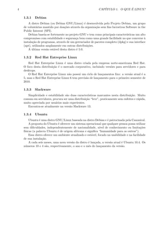 4 CAP´ITULO 1. O QUE ´E LINUX?
1.3.1 Debian
A distro Debian (ou Debian GNU/Linux) ´e desenvolvida pelo Projeto Debian, um grupo
de volunt´arios mantido por doa¸c˜oes atrav´es da organiza¸c˜ao sem ﬁns lucrativos Software in the
Public Interest (SPI).
Debian baseia-se fortemente no projeto GNU e tem como principais caracter´ısticas um alto
compromisso com estabilidade e seguran¸ca bem como uma grande facilidade no que concerne `a
instala¸c˜ao de programas, atrav´es de um gerenciador de pacotes completo (dpkg) e sua interface
(apt), utilizados amplamente em outras distribui¸c˜oes.
A ´ultima vers˜ao est´avel desta distro ´e 5.0.
1.3.2 Red Hat Entreprise Linux
Red Hat Enterprise Linux ´e uma distro criada pela empresa norte-americana Red Hat.
O foco desta distribui¸c˜ao ´e o mercado corporativo, incluindo vers˜oes para servidores e para
desktops.
O Red Hat Enterprise Linux n˜ao possui um ciclo de lan¸camentos ﬁxo: a vers˜ao atual ´e a
5, mas o Red Hat Entreprise Linux 6 tem previs˜ao de lan¸camento para o primeiro semestre de
2010.
1.3.3 Slackware
Simplicidade e estabilidade s˜ao duas caracter´ısticas marcantes nesta distribui¸c˜ao. Muito
comum em servidores, procura ser uma distribui¸c˜ao “leve”, praticamente sem enfeites e r´apida,
muito apreciada por usu´arios mais experientes.
Encontra-se atualmente na vers˜ao Slackware 13.
1.3.4 Ubuntu
Ubuntu ´e uma distro GNU/Linux baseada na distro Debian e ´e patrocinada pela Canonical.
A proposta do Ubuntu ´e oferecer um sistema operacional que qualquer pessoa possa utilizar
sem diﬁculdades, independentemente de nacionalidade, n´ıvel de conhecimento ou limita¸c˜oes
f´ısicas (a palavra Ubuntu ´e de origem africana e signiﬁca “humanidade para os outros”).
Essa distro oferece um ambiente atualizado e est´avel, focado na usabilidade e na facilidade
de sua instala¸c˜ao.
A cada seis meses, uma nova vers˜ao da distro ´e lan¸cada, a vers˜ao atual ´e Ubuntu 10.4. Os
n´umeros 10 e 4 s˜ao, respectivamente, o ano e o mˆes do lan¸camento da vers˜ao.
 