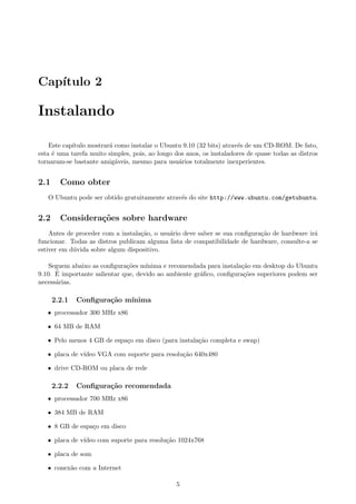 Cap´ıtulo 2
Instalando
Este cap´ıtulo mostrar´a como instalar o Ubuntu 9.10 (32 bits) atrav´es de um CD-ROM. De fato,
esta ´e uma tarefa muito simples, pois, ao longo dos anos, os instaladores de quase todas as distros
tornaram-se bastante amig´aveis, mesmo para usu´arios totalmente inexperientes.
2.1 Como obter
O Ubuntu pode ser obtido gratuitamente atrav´es do site http://www.ubuntu.com/getubuntu.
2.2 Considera¸c˜oes sobre hardware
Antes de proceder com a instala¸c˜ao, o usu´ario deve saber se sua conﬁgura¸c˜ao de hardware ir´a
funcionar. Todas as distros publicam alguma lista de compatibilidade de hardware, consulte-a se
estiver em d´uvida sobre algum dispositivo.
Seguem abaixo as conﬁgura¸c˜oes m´ınima e recomendada para instala¸c˜ao em desktop do Ubuntu
9.10. ´E importante salientar que, devido ao ambiente gr´aﬁco, conﬁgura¸c˜oes superiores podem ser
necess´arias.
2.2.1 Conﬁgura¸c˜ao m´ınima
ˆ processador 300 MHz x86
ˆ 64 MB de RAM
ˆ Pelo menos 4 GB de espa¸co em disco (para instala¸c˜ao completa e swap)
ˆ placa de v´ıdeo VGA com suporte para resolu¸c˜ao 640x480
ˆ drive CD-ROM ou placa de rede
2.2.2 Conﬁgura¸c˜ao recomendada
ˆ processador 700 MHz x86
ˆ 384 MB de RAM
ˆ 8 GB de espa¸co em disco
ˆ placa de v´ıdeo com suporte para resolu¸c˜ao 1024x768
ˆ placa de som
ˆ conex˜ao com a Internet
5
 