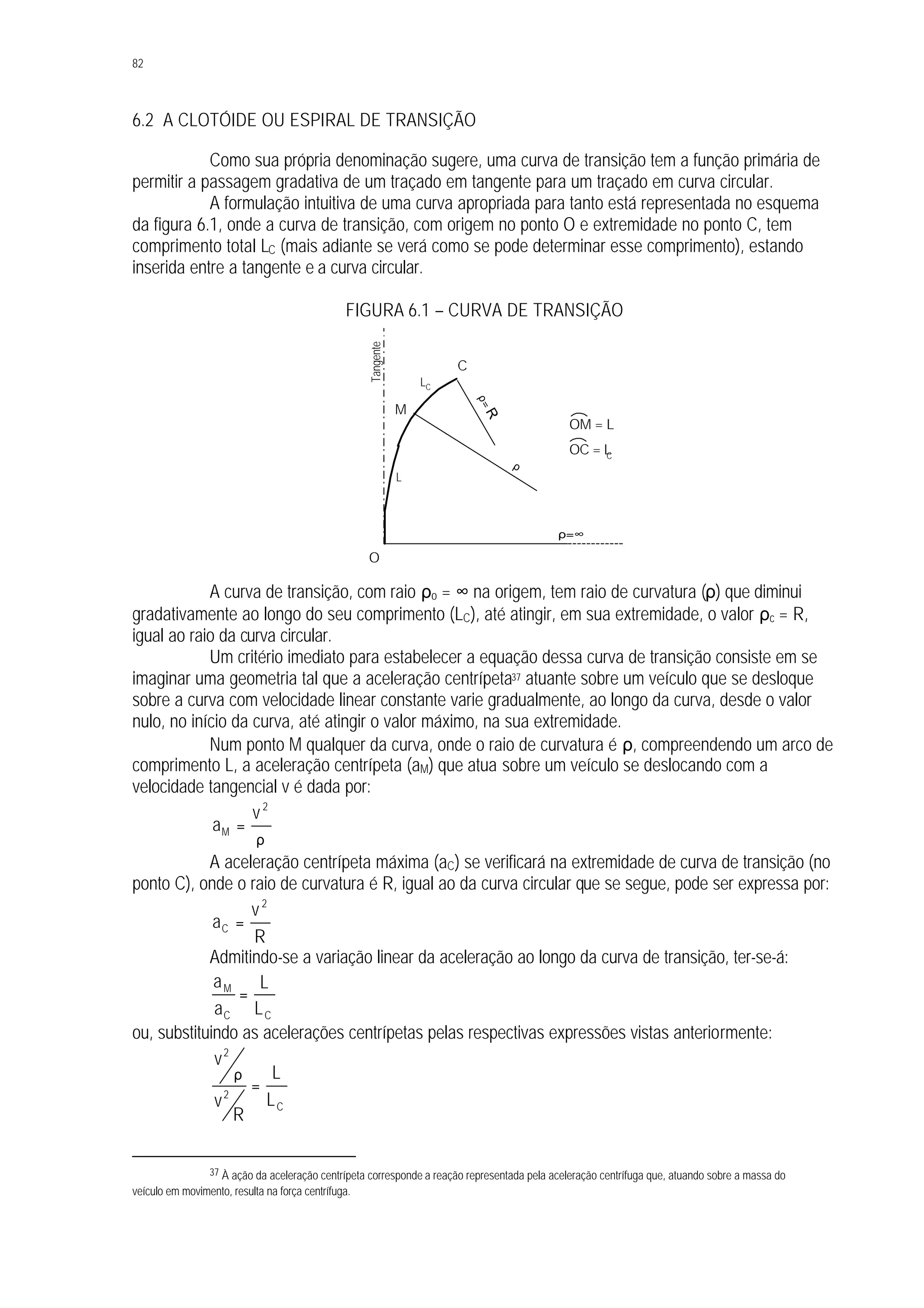 82
6.2 A CLOTÓIDE OU ESPIRAL DE TRANSIÇÃO
Como sua própria denominação sugere, uma curva de transição tem a função primária de
permitir a passagem gradativa de um traçado em tangente para um traçado em curva circular.
A formulação intuitiva de uma curva apropriada para tanto está representada no esquema
da figura 6.1, onde a curva de transição, com origem no ponto O e extremidade no ponto C, tem
comprimento total LC (mais adiante se verá como se pode determinar esse comprimento), estando
inserida entre a tangente e a curva circular.
FIGURA 6.1 – CURVA DE TRANSIÇÃO
A curva de transição, com raio ρo = ∞ na origem, tem raio de curvatura (ρ) que diminui
gradativamente ao longo do seu comprimento (LC), até atingir, em sua extremidade, o valor ρc = R,
igual ao raio da curva circular.
Um critério imediato para estabelecer a equação dessa curva de transição consiste em se
imaginar uma geometria tal que a aceleração centrípeta37 atuante sobre um veículo que se desloque
sobre a curva com velocidade linear constante varie gradualmente, ao longo da curva, desde o valor
nulo, no início da curva, até atingir o valor máximo, na sua extremidade.
Num ponto M qualquer da curva, onde o raio de curvatura é ρ, compreendendo um arco de
comprimento L, a aceleração centrípeta (aM) que atua sobre um veículo se deslocando com a
velocidade tangencial v é dada por:
ρ
=
2
M
v
a
A aceleração centrípeta máxima (aC) se verificará na extremidade de curva de transição (no
ponto C), onde o raio de curvatura é R, igual ao da curva circular que se segue, pode ser expressa por:
R
v
a
2
C =
Admitindo-se a variação linear da aceleração ao longo da curva de transição, ter-se-á:
CC
M
L
L
a
a
=
ou, substituindo as acelerações centrípetas pelas respectivas expressões vistas anteriormente:
C
2
2
L
L
R
v
v
=
ρ
37 À ação da aceleração centrípeta corresponde a reação representada pela aceleração centrífuga que, atuando sobre a massa do
veículo em movimento, resulta na força centrífuga.
O
C
ρ=R
ρ=∞
ρ
L
M
LC
OM = L
OC = LC
Tangente
 