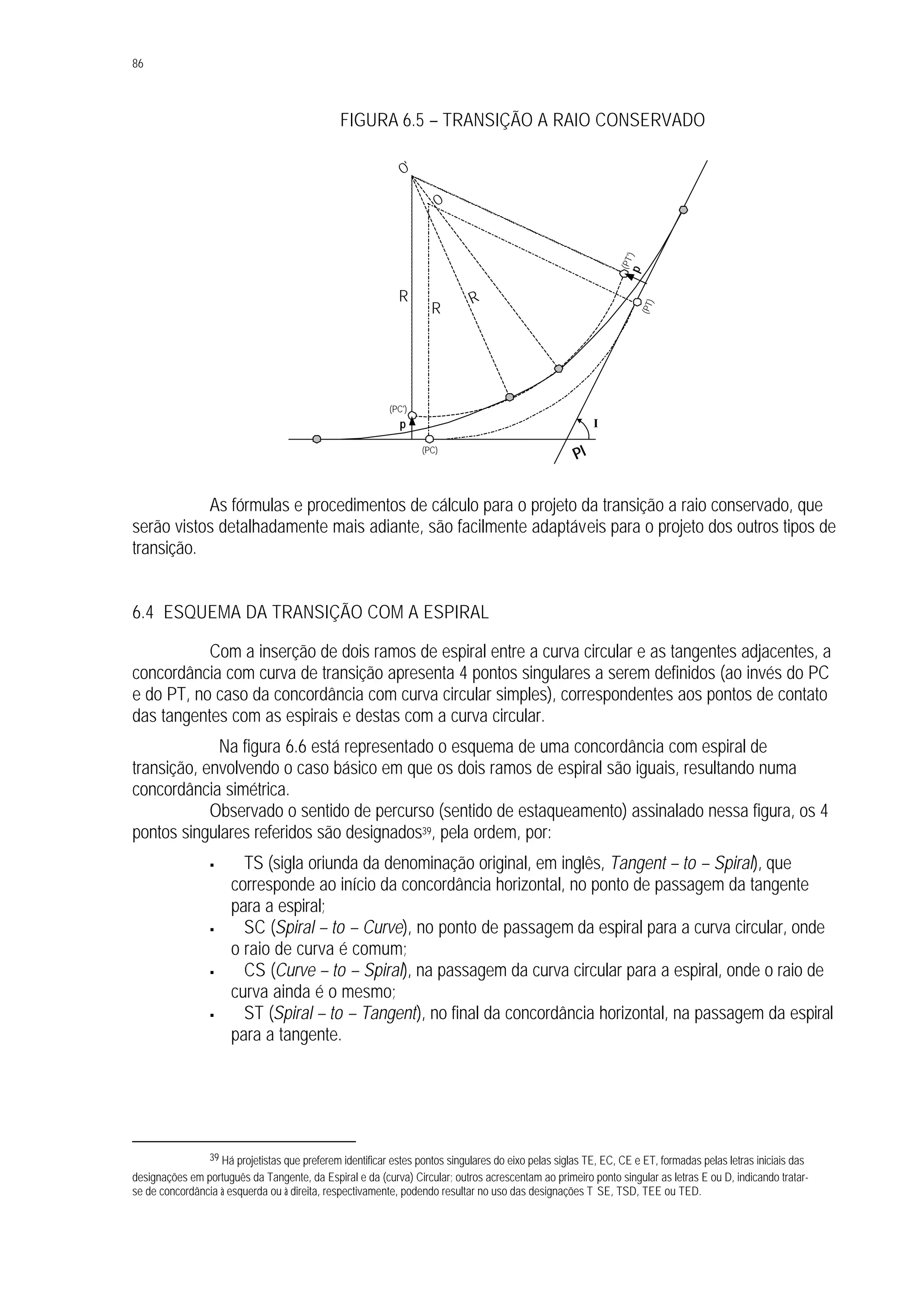 86
FIGURA 6.5 – TRANSIÇÃO A RAIO CONSERVADO
As fórmulas e procedimentos de cálculo para o projeto da transição a raio conservado, que
serão vistos detalhadamente mais adiante, são facilmente adaptáveis para o projeto dos outros tipos de
transição.
6.4 ESQUEMA DA TRANSIÇÃO COM A ESPIRAL
Com a inserção de dois ramos de espiral entre a curva circular e as tangentes adjacentes, a
concordância com curva de transição apresenta 4 pontos singulares a serem definidos (ao invés do PC
e do PT, no caso da concordância com curva circular simples), correspondentes aos pontos de contato
das tangentes com as espirais e destas com a curva circular.
Na figura 6.6 está representado o esquema de uma concordância com espiral de
transição, envolvendo o caso básico em que os dois ramos de espiral são iguais, resultando numa
concordância simétrica.
Observado o sentido de percurso (sentido de estaqueamento) assinalado nessa figura, os 4
pontos singulares referidos são designados39, pela ordem, por:
§ TS (sigla oriunda da denominação original, em inglês, Tangent – to – Spiral), que
corresponde ao início da concordância horizontal, no ponto de passagem da tangente
para a espiral;
§ SC (Spiral – to – Curve), no ponto de passagem da espiral para a curva circular, onde
o raio de curva é comum;
§ CS (Curve – to – Spiral), na passagem da curva circular para a espiral, onde o raio de
curva ainda é o mesmo;
§ ST (Spiral – to – Tangent), no final da concordância horizontal, na passagem da espiral
para a tangente.
39 Há projetistas que preferem identificar estes pontos singulares do eixo pelas siglas TE, EC, CE e ET, formadas pelas letras iniciais das
designações em português da Tangente, da Espiral e da (curva) Circular; outros acrescentam ao primeiro ponto singular as letras E ou D, indicando tratar-
se de concordância à esquerda ou à direita, respectivamente, podendo resultar no uso das designações T SE, TSD, TEE ou TED.
R
O
O'
I
PI(PC)
(PC')
(PT)
(PT')
R
R
p
p
 