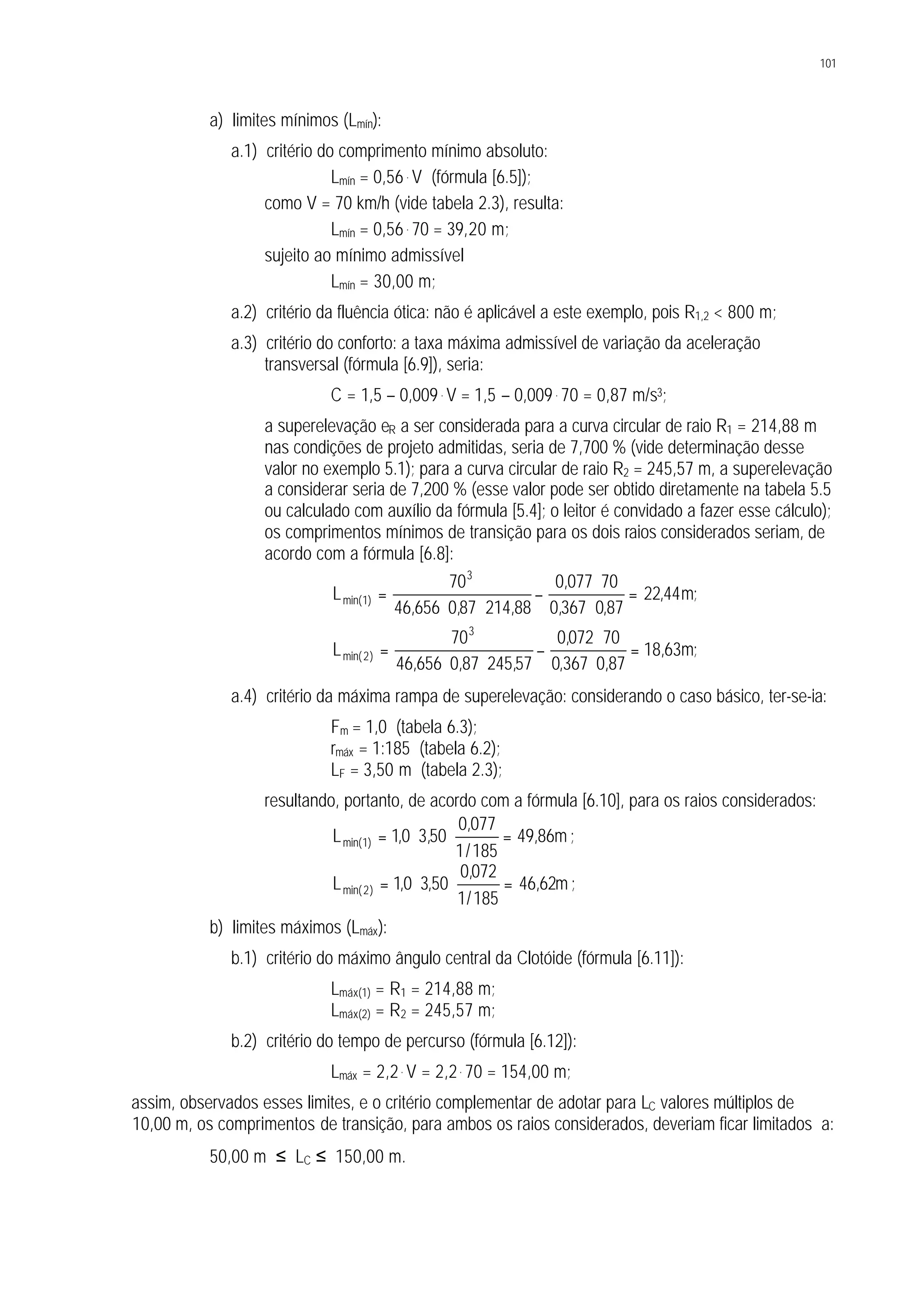 101
a) limites mínimos (Lmín):
a.1) critério do comprimento mínimo absoluto:
Lmín = 0,56 . V (fórmula [6.5]);
como V = 70 km/h (vide tabela 2.3), resulta:
Lmín = 0,56 . 70 = 39,20 m;
sujeito ao mínimo admissível
Lmín = 30,00 m;
a.2) critério da fluência ótica: não é aplicável a este exemplo, pois R1,2 < 800 m;
a.3) critério do conforto: a taxa máxima admissível de variação da aceleração
transversal (fórmula [6.9]), seria:
C = 1,5 – 0,009. V = 1,5 – 0,009. 70 = 0,87 m/s3;
a superelevação eR a ser considerada para a curva circular de raio R1 = 214,88 m
nas condições de projeto admitidas, seria de 7,700 % (vide determinação desse
valor no exemplo 5.1); para a curva circular de raio R2 = 245,57 m, a superelevação
a considerar seria de 7,200 % (esse valor pode ser obtido diretamente na tabela 5.5
ou calculado com auxílio da fórmula [5.4]; o leitor é convidado a fazer esse cálculo);
os comprimentos mínimos de transição para os dois raios considerados seriam, de
acordo com a fórmula [6.8]:
;m44,22
87,0367,0
70077,0
88,21487,0656,46
70
L
3
)1min( =
⋅
⋅
−
⋅⋅
=
;m63,18
87,0367,0
70072,0
57,24587,0656,46
70
L
3
)2min( =
⋅
⋅
−
⋅⋅
=
a.4) critério da máxima rampa de superelevação: considerando o caso básico, ter-se-ia:
Fm = 1,0 (tabela 6.3);
rmáx = 1:185 (tabela 6.2);
LF = 3,50 m (tabela 2.3);
resultando, portanto, de acordo com a fórmula [6.10], para os raios considerados:
m86,49
185/1
077,0
50,30,1L )1min( =⋅⋅= ;
m62,46
185/1
072,0
50,30,1L )2min( =⋅⋅= ;
b) limites máximos (Lmáx):
b.1) critério do máximo ângulo central da Clotóide (fórmula [6.11]):
Lmáx(1) = R1 = 214,88 m;
Lmáx(2) = R2 = 245,57 m;
b.2) critério do tempo de percurso (fórmula [6.12]):
Lmáx = 2,2. V = 2,2. 70 = 154,00 m;
assim, observados esses limites, e o critério complementar de adotar para LC valores múltiplos de
10,00 m, os comprimentos de transição, para ambos os raios considerados, deveriam ficar limitados a:
50,00 m ≤ LC ≤ 150,00 m.
 