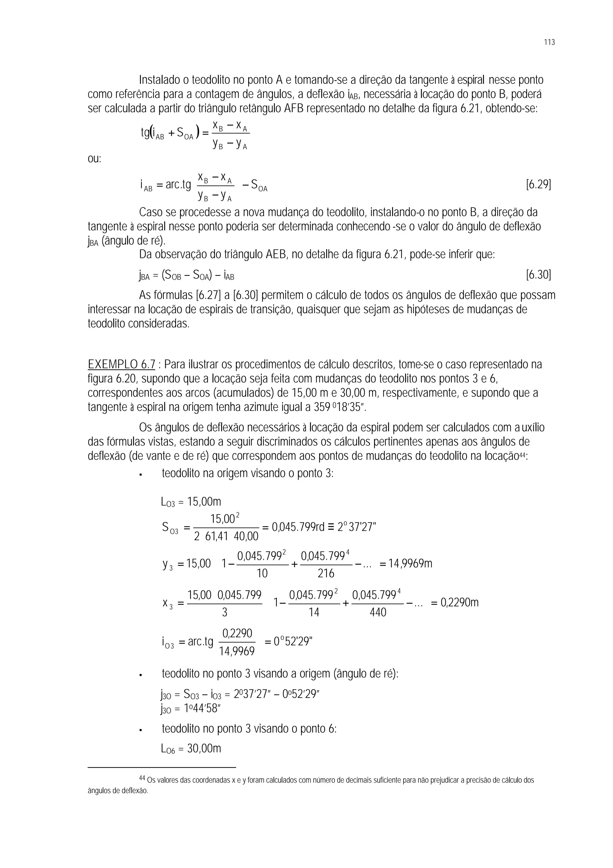 113
Instalado o teodolito no ponto A e tomando-se a direção da tangente à espiral nesse ponto
como referência para a contagem de ângulos, a deflexão iAB, necessária à locação do ponto B, poderá
ser calculada a partir do triângulo retângulo AFB representado no detalhe da figura 6.21, obtendo-se:
( )
AB
AB
OAAB
yy
xx
Sitg
−
−
=+
ou:
OA
AB
AB
AB S
yy
xx
tg.arci −





−
−
= [6.29]
Caso se procedesse a nova mudança do teodolito, instalando-o no ponto B, a direção da
tangente à espiral nesse ponto poderia ser determinada conhecendo -se o valor do ângulo de deflexão
jBA (ângulo de ré).
Da observação do triângulo AEB, no detalhe da figura 6.21, pode-se inferir que:
jBA = (SOB – SOA) – iAB [6.30]
As fórmulas [6.27] a [6.30] permitem o cálculo de todos os ângulos de deflexão que possam
interessar na locação de espirais de transição, quaisquer que sejam as hipóteses de mudanças de
teodolito consideradas.
EXEMPLO 6.7 : Para ilustrar os procedimentos de cálculo descritos, tome-se o caso representado na
figura 6.20, supondo que a locação seja feita com mudanças do teodolito nos pontos 3 e 6,
correspondentes aos arcos (acumulados) de 15,00 m e 30,00 m, respectivamente, e supondo que a
tangente à espiral na origem tenha azimute igual a 359 018’35”.
Os ângulos de deflexão necessários à locação da espiral podem ser calculados com auxílio
das fórmulas vistas, estando a seguir discriminados os cálculos pertinentes apenas aos ângulos de
deflexão (de vante e de ré) que correspondem aos pontos de mudanças do teodolito na locação44:
§ teodolito na origem visando o ponto 3:
LO3 = 15,00m
"27'372rd799.045,0
00,4041,612
00,15
S o
2
3O ≡=
⋅⋅
=
m9969,14...
216
799.045,0
10
799.045,0
100,15y
42
3 =





−+−⋅=
m2290,0...
440
799.045,0
14
799.045,0
1
3
799.045,000,15
x
42
3 =





−+−⋅
⋅
=
"29'520
9969,14
2290,0
tg.arci o
3O =





=
§ teodolito no ponto 3 visando a origem (ângulo de ré):
j3O = SO3 – iO3 = 2037’27” – 0o52’29”
j3O = 1o44’58”
§ teodolito no ponto 3 visando o ponto 6:
LO6 = 30,00m
44 Os valores das coordenadas x e y foram calculados com número de decimais suficiente para não prejudicar a precisão de cálculo dos
ângulos de deflexão.
 
