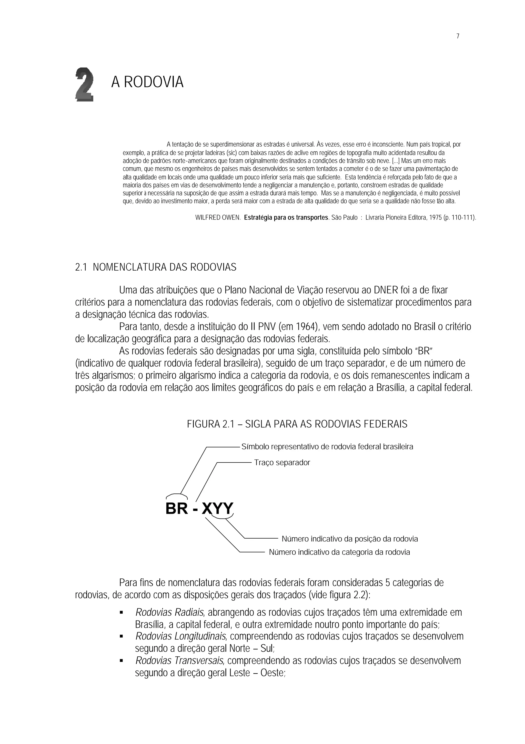 7
A RODOVIA
A tentação de se superdimensionar as estradas é universal. Às vezes, esse erro é inconsciente. Num país tropical, por
exemplo, a prática de se projetar ladeiras (sic) com baixas razões de aclive em regiões de topografia muito acidentada resultou da
adoção de padrões norte-americanos que foram originalmente destinados a condições de trânsito sob neve. [...] Mas um erro mais
comum, que mesmo os engenheiros de países mais desenvolvidos se sentem tentados a cometer é o de se fazer uma pavimentação de
alta qualidade em locais onde uma qualidade um pouco inferior seria mais que suficiente. Esta tendência é reforçada pelo fato de que a
maioria dos países em vias de desenvolvimento tende a negligenciar a manutenção e, portanto, constroem estradas de qualidade
superior à necessária na suposição de que assim a estrada durará mais tempo. Mas se a manutenção é negligenciada, é muito possível
que, devido ao investimento maior, a perda será maior com a estrada de alta qualidade do que seria se a qualidade não fosse tão alta.
WILFRED OWEN. Estratégia para os transportes. São Paulo : Livraria Pioneira Editora, 1975 (p. 110-111).
2.1 NOMENCLATURA DAS RODOVIAS
Uma das atribuições que o Plano Nacional de Viação reservou ao DNER foi a de fixar
critérios para a nomenclatura das rodovias federais, com o objetivo de sistematizar procedimentos para
a designação técnica das rodovias.
Para tanto, desde a instituição do II PNV (em 1964), vem sendo adotado no Brasil o critério
de localização geográfica para a designação das rodovias federais.
As rodovias federais são designadas por uma sigla, constituída pelo símbolo “BR”
(indicativo de qualquer rodovia federal brasileira), seguido de um traço separador, e de um número de
três algarismos; o primeiro algarismo indica a categoria da rodovia, e os dois remanescentes indicam a
posição da rodovia em relação aos limites geográficos do país e em relação a Brasília, a capital federal.
FIGURA 2.1 – SIGLA PARA AS RODOVIAS FEDERAIS
Para fins de nomenclatura das rodovias federais foram consideradas 5 categorias de
rodovias, de acordo com as disposições gerais dos traçados (vide figura 2.2):
§ Rodovias Radiais, abrangendo as rodovias cujos traçados têm uma extremidade em
Brasília, a capital federal, e outra extremidade noutro ponto importante do país;
§ Rodovias Longitudinais, compreendendo as rodovias cujos traçados se desenvolvem
segundo a direção geral Norte – Sul;
§ Rodovias Transversais, compreendendo as rodovias cujos traçados se desenvolvem
segundo a direção geral Leste – Oeste;
Número indicativo da posição da rodovia
BR - XYY
Símbolo representativo de rodovia federal brasileira
Número indicativo da categoria da rodovia
Traço separador
 