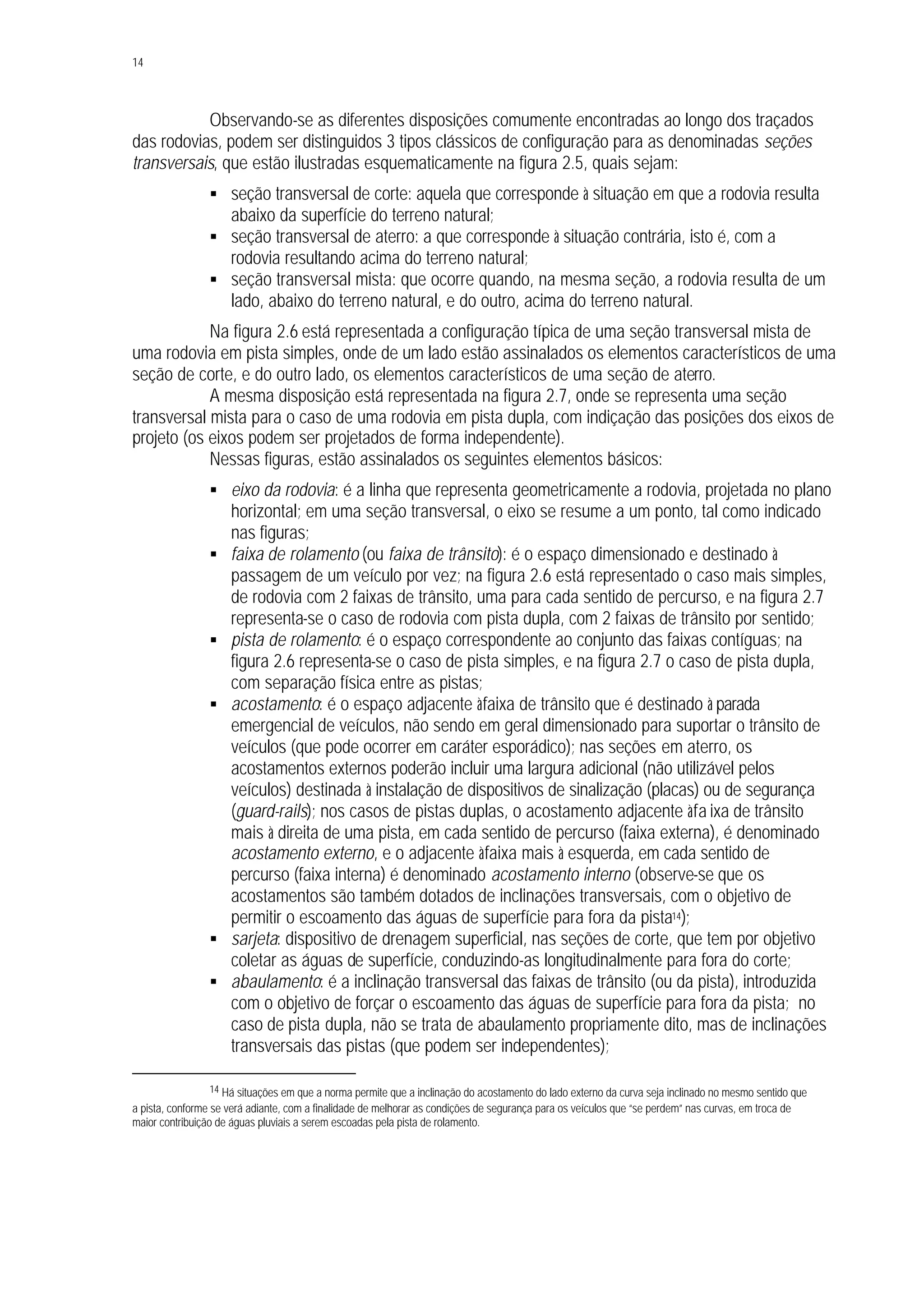 14
Observando-se as diferentes disposições comumente encontradas ao longo dos traçados
das rodovias, podem ser distinguidos 3 tipos clássicos de configuração para as denominadas seções
transversais, que estão ilustradas esquematicamente na figura 2.5, quais sejam:
§ seção transversal de corte: aquela que corresponde à situação em que a rodovia resulta
abaixo da superfície do terreno natural;
§ seção transversal de aterro: a que corresponde à situação contrária, isto é, com a
rodovia resultando acima do terreno natural;
§ seção transversal mista: que ocorre quando, na mesma seção, a rodovia resulta de um
lado, abaixo do terreno natural, e do outro, acima do terreno natural.
Na figura 2.6 está representada a configuração típica de uma seção transversal mista de
uma rodovia em pista simples, onde de um lado estão assinalados os elementos característicos de uma
seção de corte, e do outro lado, os elementos característicos de uma seção de aterro.
A mesma disposição está representada na figura 2.7, onde se representa uma seção
transversal mista para o caso de uma rodovia em pista dupla, com indiçação das posições dos eixos de
projeto (os eixos podem ser projetados de forma independente).
Nessas figuras, estão assinalados os seguintes elementos básicos:
§ eixo da rodovia: é a linha que representa geometricamente a rodovia, projetada no plano
horizontal; em uma seção transversal, o eixo se resume a um ponto, tal como indicado
nas figuras;
§ faixa de rolamento (ou faixa de trânsito): é o espaço dimensionado e destinado à
passagem de um veículo por vez; na figura 2.6 está representado o caso mais simples,
de rodovia com 2 faixas de trânsito, uma para cada sentido de percurso, e na figura 2.7
representa-se o caso de rodovia com pista dupla, com 2 faixas de trânsito por sentido;
§ pista de rolamento: é o espaço correspondente ao conjunto das faixas contíguas; na
figura 2.6 representa-se o caso de pista simples, e na figura 2.7 o caso de pista dupla,
com separação física entre as pistas;
§ acostamento: é o espaço adjacente àfaixa de trânsito que é destinado à parada
emergencial de veículos, não sendo em geral dimensionado para suportar o trânsito de
veículos (que pode ocorrer em caráter esporádico); nas seções em aterro, os
acostamentos externos poderão incluir uma largura adicional (não utilizável pelos
veículos) destinada à instalação de dispositivos de sinalização (placas) ou de segurança
(guard-rails); nos casos de pistas duplas, o acostamento adjacente àfa ixa de trânsito
mais à direita de uma pista, em cada sentido de percurso (faixa externa), é denominado
acostamento externo, e o adjacente àfaixa mais à esquerda, em cada sentido de
percurso (faixa interna) é denominado acostamento interno (observe-se que os
acostamentos são também dotados de inclinações transversais, com o objetivo de
permitir o escoamento das águas de superfície para fora da pista14);
§ sarjeta: dispositivo de drenagem superficial, nas seções de corte, que tem por objetivo
coletar as águas de superfície, conduzindo-as longitudinalmente para fora do corte;
§ abaulamento: é a inclinação transversal das faixas de trânsito (ou da pista), introduzida
com o objetivo de forçar o escoamento das águas de superfície para fora da pista; no
caso de pista dupla, não se trata de abaulamento propriamente dito, mas de inclinações
transversais das pistas (que podem ser independentes);
14 Há situações em que a norma permite que a inclinação do acostamento do lado externo da curva seja inclinado no mesmo sentido que
a pista, conforme se verá adiante, com a finalidade de melhorar as condições de segurança para os veículos que “se perdem” nas curvas, em troca de
maior contribuição de águas pluviais a serem escoadas pela pista de rolamento.
 