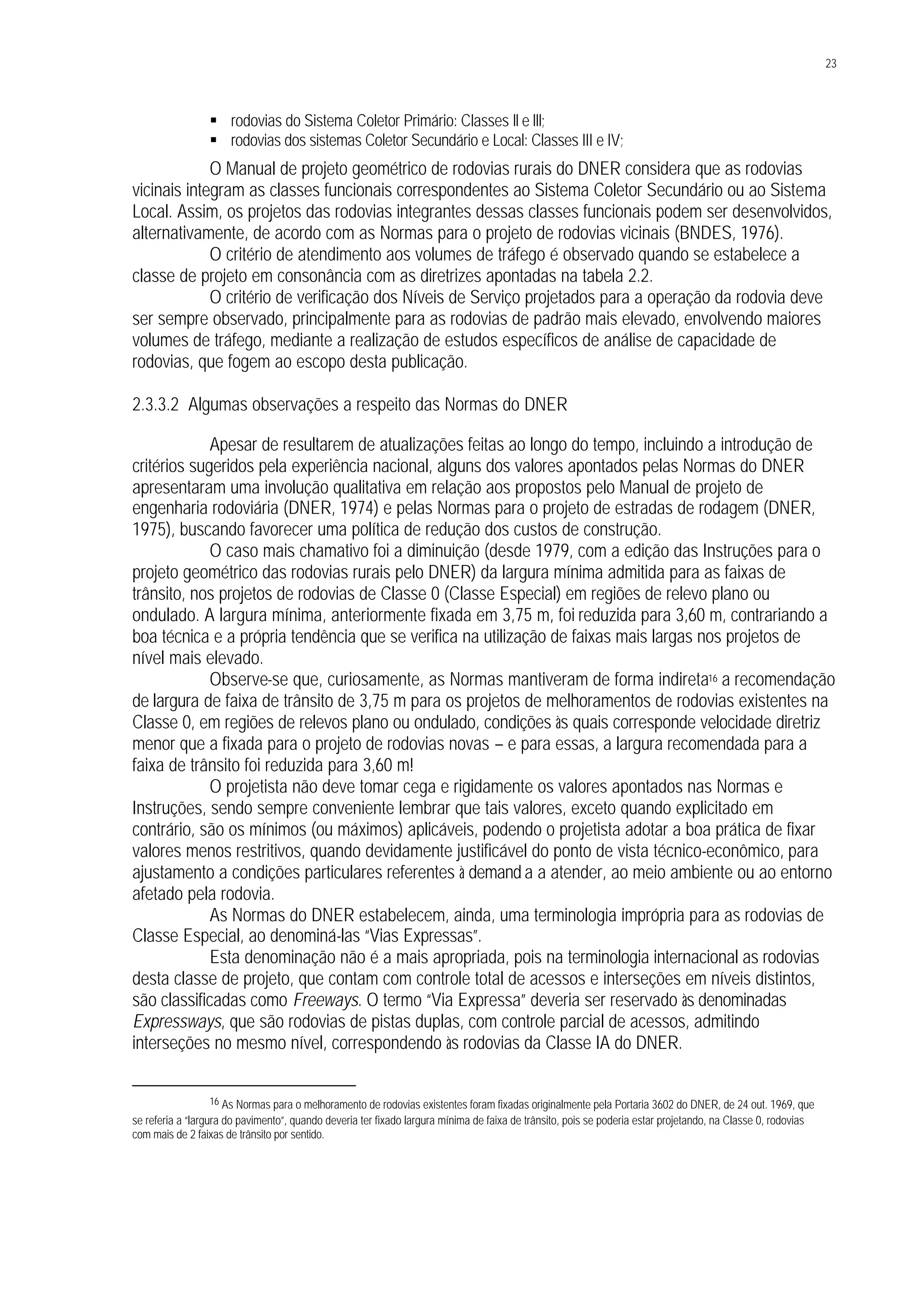 23
§ rodovias do Sistema Coletor Primário: Classes II e III;
§ rodovias dos sistemas Coletor Secundário e Local: Classes III e IV;
O Manual de projeto geométrico de rodovias rurais do DNER considera que as rodovias
vicinais integram as classes funcionais correspondentes ao Sistema Coletor Secundário ou ao Sistema
Local. Assim, os projetos das rodovias integrantes dessas classes funcionais podem ser desenvolvidos,
alternativamente, de acordo com as Normas para o projeto de rodovias vicinais (BNDES, 1976).
O critério de atendimento aos volumes de tráfego é observado quando se estabelece a
classe de projeto em consonância com as diretrizes apontadas na tabela 2.2.
O critério de verificação dos Níveis de Serviço projetados para a operação da rodovia deve
ser sempre observado, principalmente para as rodovias de padrão mais elevado, envolvendo maiores
volumes de tráfego, mediante a realização de estudos específicos de análise de capacidade de
rodovias, que fogem ao escopo desta publicação.
2.3.3.2 Algumas observações a respeito das Normas do DNER
Apesar de resultarem de atualizações feitas ao longo do tempo, incluindo a introdução de
critérios sugeridos pela experiência nacional, alguns dos valores apontados pelas Normas do DNER
apresentaram uma involução qualitativa em relação aos propostos pelo Manual de projeto de
engenharia rodoviária (DNER, 1974) e pelas Normas para o projeto de estradas de rodagem (DNER,
1975), buscando favorecer uma política de redução dos custos de construção.
O caso mais chamativo foi a diminuição (desde 1979, com a edição das Instruções para o
projeto geométrico das rodovias rurais pelo DNER) da largura mínima admitida para as faixas de
trânsito, nos projetos de rodovias de Classe 0 (Classe Especial) em regiões de relevo plano ou
ondulado. A largura mínima, anteriormente fixada em 3,75 m, foi reduzida para 3,60 m, contrariando a
boa técnica e a própria tendência que se verifica na utilização de faixas mais largas nos projetos de
nível mais elevado.
Observe-se que, curiosamente, as Normas mantiveram de forma indireta16 a recomendação
de largura de faixa de trânsito de 3,75 m para os projetos de melhoramentos de rodovias existentes na
Classe 0, em regiões de relevos plano ou ondulado, condições às quais corresponde velocidade diretriz
menor que a fixada para o projeto de rodovias novas – e para essas, a largura recomendada para a
faixa de trânsito foi reduzida para 3,60 m!
O projetista não deve tomar cega e rigidamente os valores apontados nas Normas e
Instruções, sendo sempre conveniente lembrar que tais valores, exceto quando explicitado em
contrário, são os mínimos (ou máximos) aplicáveis, podendo o projetista adotar a boa prática de fixar
valores menos restritivos, quando devidamente justificável do ponto de vista técnico-econômico, para
ajustamento a condições particulares referentes à demand a a atender, ao meio ambiente ou ao entorno
afetado pela rodovia.
As Normas do DNER estabelecem, ainda, uma terminologia imprópria para as rodovias de
Classe Especial, ao denominá-las “Vias Expressas”.
Esta denominação não é a mais apropriada, pois na terminologia internacional as rodovias
desta classe de projeto, que contam com controle total de acessos e interseções em níveis distintos,
são classificadas como Freeways. O termo “Via Expressa” deveria ser reservado às denominadas
Expressways, que são rodovias de pistas duplas, com controle parcial de acessos, admitindo
interseções no mesmo nível, correspondendo às rodovias da Classe IA do DNER.
16 As Normas para o melhoramento de rodovias existentes foram fixadas originalmente pela Portaria 3602 do DNER, de 24 out. 1969, que
se referia a “largura do pavimento”, quando deveria ter fixado largura mínima de faixa de trânsito, pois se poderia estar projetando, na Classe 0, rodovias
com mais de 2 faixas de trânsito por sentido.
 