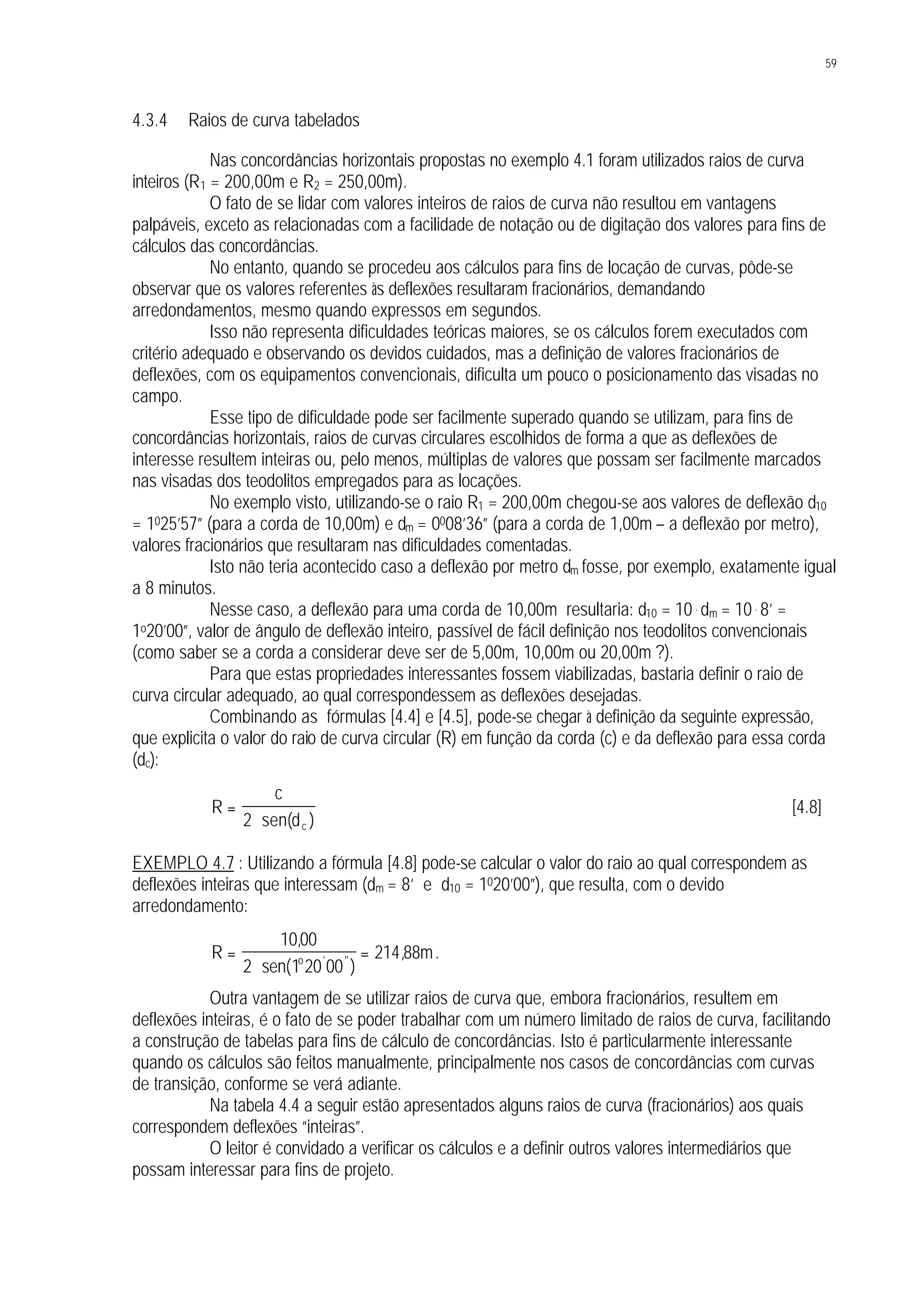 59
4.3.4 Raios de curva tabelados
Nas concordâncias horizontais propostas no exemplo 4.1 foram utilizados raios de curva
inteiros (R1 = 200,00m e R2 = 250,00m).
O fato de se lidar com valores inteiros de raios de curva não resultou em vantagens
palpáveis, exceto as relacionadas com a facilidade de notação ou de digitação dos valores para fins de
cálculos das concordâncias.
No entanto, quando se procedeu aos cálculos para fins de locação de curvas, pôde-se
observar que os valores referentes às deflexões resultaram fracionários, demandando
arredondamentos, mesmo quando expressos em segundos.
Isso não representa dificuldades teóricas maiores, se os cálculos forem executados com
critério adequado e observando os devidos cuidados, mas a definição de valores fracionários de
deflexões, com os equipamentos convencionais, dificulta um pouco o posicionamento das visadas no
campo.
Esse tipo de dificuldade pode ser facilmente superado quando se utilizam, para fins de
concordâncias horizontais, raios de curvas circulares escolhidos de forma a que as deflexões de
interesse resultem inteiras ou, pelo menos, múltiplas de valores que possam ser facilmente marcados
nas visadas dos teodolitos empregados para as locações.
No exemplo visto, utilizando-se o raio R1 = 200,00m chegou-se aos valores de deflexão d10
= 1025’57” (para a corda de 10,00m) e dm = 0008’36” (para a corda de 1,00m – a deflexão por metro),
valores fracionários que resultaram nas dificuldades comentadas.
Isto não teria acontecido caso a deflexão por metro dm fosse, por exemplo, exatamente igual
a 8 minutos.
Nesse caso, a deflexão para uma corda de 10,00m resultaria: d10 = 10 . dm = 10 . 8’ =
1o20’00”, valor de ângulo de deflexão inteiro, passível de fácil definição nos teodolitos convencionais
(como saber se a corda a considerar deve ser de 5,00m, 10,00m ou 20,00m ?).
Para que estas propriedades interessantes fossem viabilizadas, bastaria definir o raio de
curva circular adequado, ao qual correspondessem as deflexões desejadas.
Combinando as fórmulas [4.4] e [4.5], pode-se chegar à definição da seguinte expressão,
que explicita o valor do raio de curva circular (R) em função da corda (c) e da deflexão para essa corda
(dc):
R
c
dc
=
⋅2 sen( )
[4.8]
EXEMPLO 4.7 : Utilizando a fórmula [4.8] pode-se calcular o valor do raio ao qual correspondem as
deflexões inteiras que interessam (dm = 8’ e d10 = 1020’00”), que resulta, com o devido
arredondamento:
R mo
=
⋅
=
1000
2 1 20 00
214 88
,
sen( )
,' ''
.
Outra vantagem de se utilizar raios de curva que, embora fracionários, resultem em
deflexões inteiras, é o fato de se poder trabalhar com um número limitado de raios de curva, facilitando
a construção de tabelas para fins de cálculo de concordâncias. Isto é particularmente interessante
quando os cálculos são feitos manualmente, principalmente nos casos de concordâncias com curvas
de transição, conforme se verá adiante.
Na tabela 4.4 a seguir estão apresentados alguns raios de curva (fracionários) aos quais
correspondem deflexões “inteiras”.
O leitor é convidado a verificar os cálculos e a definir outros valores intermediários que
possam interessar para fins de projeto.
 