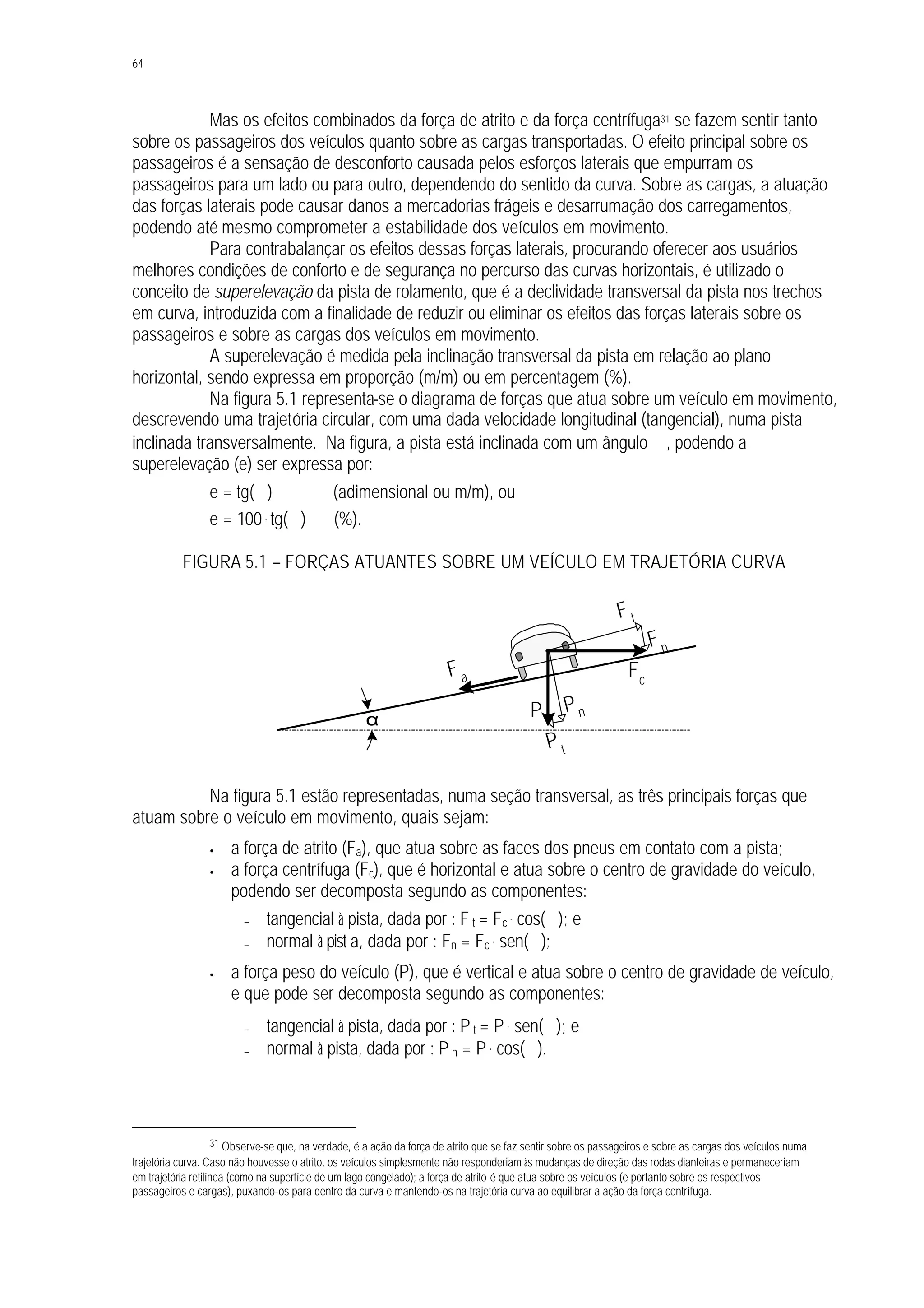 64
Mas os efeitos combinados da força de atrito e da força centrífuga31 se fazem sentir tanto
sobre os passageiros dos veículos quanto sobre as cargas transportadas. O efeito principal sobre os
passageiros é a sensação de desconforto causada pelos esforços laterais que empurram os
passageiros para um lado ou para outro, dependendo do sentido da curva. Sobre as cargas, a atuação
das forças laterais pode causar danos a mercadorias frágeis e desarrumação dos carregamentos,
podendo até mesmo comprometer a estabilidade dos veículos em movimento.
Para contrabalançar os efeitos dessas forças laterais, procurando oferecer aos usuários
melhores condições de conforto e de segurança no percurso das curvas horizontais, é utilizado o
conceito de superelevação da pista de rolamento, que é a declividade transversal da pista nos trechos
em curva, introduzida com a finalidade de reduzir ou eliminar os efeitos das forças laterais sobre os
passageiros e sobre as cargas dos veículos em movimento.
A superelevação é medida pela inclinação transversal da pista em relação ao plano
horizontal, sendo expressa em proporção (m/m) ou em percentagem (%).
Na figura 5.1 representa-se o diagrama de forças que atua sobre um veículo em movimento,
descrevendo uma trajetória circular, com uma dada velocidade longitudinal (tangencial), numa pista
inclinada transversalmente. Na figura, a pista está inclinada com um ângulo ∝, podendo a
superelevação (e) ser expressa por:
e = tg(∝) (adimensional ou m/m), ou
e = 100. tg(∝) (%).
FIGURA 5.1 – FORÇAS ATUANTES SOBRE UM VEÍCULO EM TRAJETÓRIA CURVA
Na figura 5.1 estão representadas, numa seção transversal, as três principais forças que
atuam sobre o veículo em movimento, quais sejam:
• a força de atrito (Fa), que atua sobre as faces dos pneus em contato com a pista;
• a força centrífuga (Fc), que é horizontal e atua sobre o centro de gravidade do veículo,
podendo ser decomposta segundo as componentes:
− tangencial à pista, dada por : F t = Fc
. cos(∝); e
− normal à pist a, dada por : Fn = Fc
. sen(∝);
• a força peso do veículo (P), que é vertical e atua sobre o centro de gravidade de veículo,
e que pode ser decomposta segundo as componentes:
− tangencial à pista, dada por : P t = P . sen(∝); e
− normal à pista, dada por : P n = P . cos(∝).
31 Observe-se que, na verdade, é a ação da força de atrito que se faz sentir sobre os passageiros e sobre as cargas dos veículos numa
trajetória curva. Caso não houvesse o atrito, os veículos simplesmente não responderiam às mudanças de direção das rodas dianteiras e permaneceriam
em trajetória retilínea (como na superfície de um lago congelado); a força de atrito é que atua sobre os veículos (e portanto sobre os respectivos
passageiros e cargas), puxando-os para dentro da curva e mantendo-os na trajetória curva ao equilibrar a ação da força centrífuga.
α
Fa Fc
P
F t
P t
Pn
Fn
 