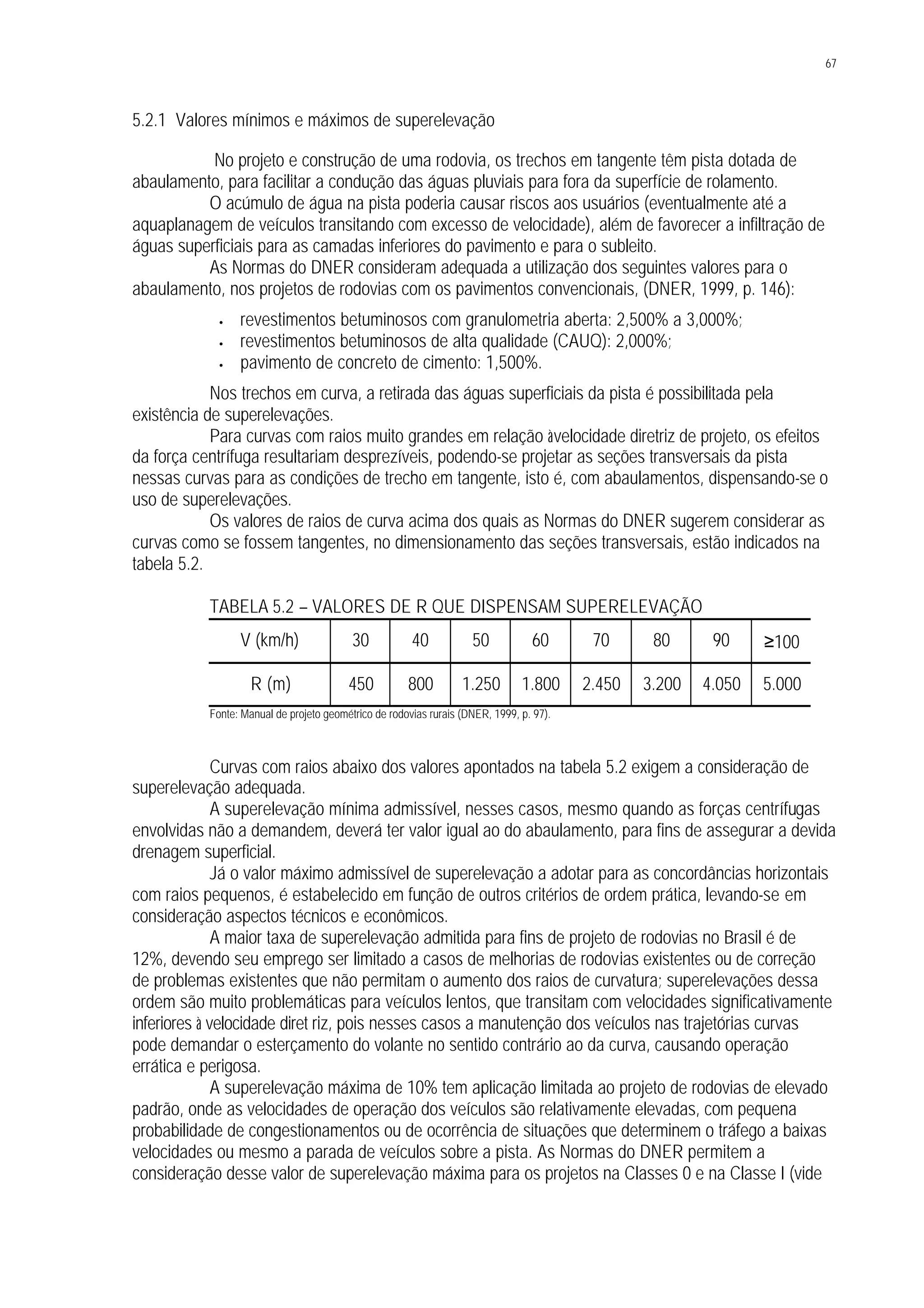 67
5.2.1 Valores mínimos e máximos de superelevação
No projeto e construção de uma rodovia, os trechos em tangente têm pista dotada de
abaulamento, para facilitar a condução das águas pluviais para fora da superfície de rolamento.
O acúmulo de água na pista poderia causar riscos aos usuários (eventualmente até a
aquaplanagem de veículos transitando com excesso de velocidade), além de favorecer a infiltração de
águas superficiais para as camadas inferiores do pavimento e para o subleito.
As Normas do DNER consideram adequada a utilização dos seguintes valores para o
abaulamento, nos projetos de rodovias com os pavimentos convencionais, (DNER, 1999, p. 146):
• revestimentos betuminosos com granulometria aberta: 2,500% a 3,000%;
• revestimentos betuminosos de alta qualidade (CAUQ): 2,000%;
• pavimento de concreto de cimento: 1,500%.
Nos trechos em curva, a retirada das águas superficiais da pista é possibilitada pela
existência de superelevações.
Para curvas com raios muito grandes em relação àvelocidade diretriz de projeto, os efeitos
da força centrífuga resultariam desprezíveis, podendo-se projetar as seções transversais da pista
nessas curvas para as condições de trecho em tangente, isto é, com abaulamentos, dispensando-se o
uso de superelevações.
Os valores de raios de curva acima dos quais as Normas do DNER sugerem considerar as
curvas como se fossem tangentes, no dimensionamento das seções transversais, estão indicados na
tabela 5.2.
TABELA 5.2 – VALORES DE R QUE DISPENSAM SUPERELEVAÇÃO
V (km/h) 30 40 50 60 70 80 90 ≥100
R (m) 450 800 1.250 1.800 2.450 3.200 4.050 5.000
Fonte: Manual de projeto geométrico de rodovias rurais (DNER, 1999, p. 97).
Curvas com raios abaixo dos valores apontados na tabela 5.2 exigem a consideração de
superelevação adequada.
A superelevação mínima admissível, nesses casos, mesmo quando as forças centrífugas
envolvidas não a demandem, deverá ter valor igual ao do abaulamento, para fins de assegurar a devida
drenagem superficial.
Já o valor máximo admissível de superelevação a adotar para as concordâncias horizontais
com raios pequenos, é estabelecido em função de outros critérios de ordem prática, levando-se em
consideração aspectos técnicos e econômicos.
A maior taxa de superelevação admitida para fins de projeto de rodovias no Brasil é de
12%, devendo seu emprego ser limitado a casos de melhorias de rodovias existentes ou de correção
de problemas existentes que não permitam o aumento dos raios de curvatura; superelevações dessa
ordem são muito problemáticas para veículos lentos, que transitam com velocidades significativamente
inferiores à velocidade diret riz, pois nesses casos a manutenção dos veículos nas trajetórias curvas
pode demandar o esterçamento do volante no sentido contrário ao da curva, causando operação
errática e perigosa.
A superelevação máxima de 10% tem aplicação limitada ao projeto de rodovias de elevado
padrão, onde as velocidades de operação dos veículos são relativamente elevadas, com pequena
probabilidade de congestionamentos ou de ocorrência de situações que determinem o tráfego a baixas
velocidades ou mesmo a parada de veículos sobre a pista. As Normas do DNER permitem a
consideração desse valor de superelevação máxima para os projetos na Classes 0 e na Classe I (vide
 