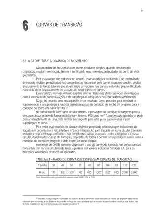 81
CURVAS DE TRANSIÇÃO
6.1 A GEOMETRIA E A DINÂMICA DE MOVIMENTO
As concordâncias horizontais com curvas circulares simples, quando corretamente
projetadas, resultam em traçado fluente e contínuo do eixo, sem descontinuidades do ponto de vista
geométrico.
Para os usuários das rodovias, no entanto, essas condições de fluência e de continuidade
de traçado resultam prejudicadas nas concordâncias horizontais com curvas circulares simples, devido
ao surgimento de forças laterais que atuam sobre os veículos nas curvas, e devido à própria dificuldade
natural de dirigir (especialmente os veículos de maior porte) em curvas.
Esses fatores, como já visto no capítulo anterior, têm seus efeitos adversos minimizados
com a introdução de superelevações e de superlarguras adequadas nas concordâncias horizontais.
Surge, no entanto, uma nova questão a ser resolvida: como proceder para introduzir a
superelevação e a superlargura na pista quando se passa da condição de trecho em tangente para a
condição de trecho em curva circular ?
Na concordância com curva circular simples, a passagem da condição de tangente para a
de curva circular ocorre de forma instantânea36, tanto no PC como no PT, mas é óbvio que não se pode
passar abruptamente de uma pista normal em tangente para uma pista superelevada e com
superlargura na curva.
Para evitar essa espécie de choque dinâmico propiciado pela passagem instantânea de
traçado em tangente (com raio infinito e força centrífuga nula) para traçado em curva circular (com raio
limitado e força centrífuga constante), são introduzidas curvas especiais , entre a tangente e a curva
circular, denominadas curvas de transição, projetadas de forma a permitir uma passagem suave entre a
condição de trecho em tangente e a de trecho em curva circular.
As normas do DNER somente dispensam o uso de curvas de transição nas concordâncias
horizontais com curvas circulares de raios superiores aos valores indicados na tabela 6.1, para as
diferentes velocidades diretrizes ali apontadas.
TABELA 6.1 – RAIOS DE CURVA QUE DISPENSAM CURVAS DE TRANSIÇÃO
V (km/h) 30 40 50 60 70 80 90 100 110 120
R (m) 170 300 500 700 950 1.200 1.550 1.900 2.300 2.800
Fonte: Manual de projeto geométrico de rodovias rurais (DNER, 1999, p. 105).
36 Na prática, essa passagem é suavizada, nas rodovias, devido às dimensões usuais das faixas de trânsito, que propiciam folgas laterais
suficientes para a acomodação das trajetórias dos veículos ao largo das faixas, permitindo que os usuários efetuem manobras conversão mais suaves, não
de forma instantânea (o que ocorre em relação aos traçados ferroviários ?).
 