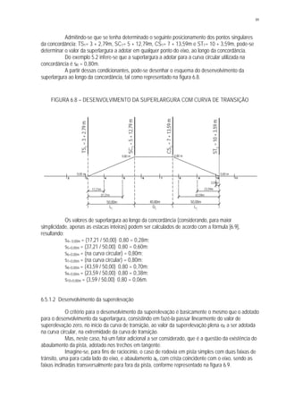 89
Admitindo-se que se tenha determinado o seguinte posicionamento dos pontos singulares
da concordância: TS1= 3 + 2,79m, SC1= 5 + 12,79m, CS1= 7 + 13,59m e ST1= 10 + 3,59m, pode-se
determinar o valor da superlargura a adotar em qualquer ponto do eixo, ao longo da concordância.
Do exemplo 5.2 infere-se que a superlargura a adotar para a curva circular utilizada na
concordância é sR = 0,80m.
A partir dessas condicionantes, pode-se desenhar o esquema do desenvolvimento da
superlargura ao longo da concordância, tal como representado na figura 6.8.
FIGURA 6.8 – DESENVOLVIMENTO DA SUPERLARGURA COM CURVA DE TRANSIÇÃO
Os valores de superlargura ao longo da concordância (considerando, para maior
simplicidade, apenas as estacas inteiras) podem ser calculados de acordo com a fórmula [6.9],
resultando:
s4+ 0,00m = (17,21 / 50,00). 0,80 = 0,28m;
s5+0,00m = (37,21 / 50,00). 0,80 = 0,60m;
s6+0,00m = (na curva circular) = 0,80m;
s7+0,00m = (na curva circular) = 0,80m;
s8+0,00m = (43,59 / 50,00). 0,80 = 0,70m;
s9+0,00m = (23,59 / 50,00). 0,80 = 0,38m;
s10+0,00m = (3,59 / 50,00). 0,80 = 0,06m.
6.5.1.2 Desenvolvimento da superelevação
O critério para o desenvolvimento da superelevação é basicamente o mesmo que o adotado
para o desenvolvimento da superlargura, consistindo em fazê-la passar linearmente do valor de
superelevação zero, no início da curva de transição, ao valor da superelevação plena eR a ser adotada
na curva circular, na extremidade da curva de transição.
Mas, neste caso, há um fator adicional a ser considerado, que é a questão da existência do
abaulamento da pista, adotado nos trechos em tangente.
Imagine-se, para fins de raciocínio, o caso de rodovia em pista simples com duas faixas de
trânsito, uma para cada lado do eixo, e abaulamento ab, com crista coincidente com o eixo, sendo as
faixas inclinadas transversalmente para fora da pista, conforme representado na figura 6.9.
TS1
=3+2,79m
ST1
=10+3,59m
50,00m 50,00m40,80m
2 11109876543
CS1
=7+13,59m
SC1
=5+12,79m
0,00 m0,00 m
0,80 m 0,80 m
17,21m
37,21m
3,59m
23,59m
43,59m
LC LCDC
 