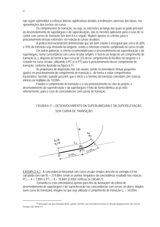 92
não sejam submetidos a esforços laterais significativos devidos a inclinações adversas das faixas, nas
aproximações dos trechos em curva.
Os comprimentos de transição, ou seja, as extensões ao longo das quais se pode proceder
ao desenvolvimento da superlargura e da superelevação, são os mesmos aplicáveis para o caso de se
contar com curvas de transição (ver item 6.6 a seguir). Mudam apenas os critérios para o
posicionamento dessas extensões em relação às curvas circulares.
A prática internacional tem demonstrado que um bom critério é assegurar que cerca de 60%
a 70% da transição seja efetuada na tangente, sendo a extensão restante completada na curva circular.
Em outras palavras, o critério recomendado para o desenvolvimento da superelevação e da
superlargura, numa concordância com curva circular simples, é fazê-lo ao longo de um comprimento de
transição (LC), disposto de forma a que cerca de 2/3 desse comprimento de localize na tangente e o
restante na curva circular, utilizando o PC (e o PT) para o posicionamento desse comprimento de
transição, conforme ilustrado na figura 6.11.
As proporções de disposição não são exatas, sendo recomendável efetuar pequenos
ajustes no posicionamento do comprimento de transição LC de forma a evitar comprimentos
fracionários, fazendo, quando possível, que o início e o término da transição coincidam com estacas
inteiras ou múltiplas de 10,00m.
Fixados o comprimento de transição e o seu posicionamento no eixo de projeto, o
desenvolvimento da superelevação e da superlargura é feito de forma idêntica ao já visto
anteriormente, para o caso de concordâncias com curvas de transição.
FIGURA 6.11 – DESENVOLVIMENTO DA SUPERLARGURA E DA SUPERELEVAÇÃO
SEM CURVA DE TRANSIÇÃO
EXEMPLO 6.3 : A concordância horizontal com curva circular simples descrita no exemplo 4.8 foi
calculada com raio R1 = 214,88m, tendo os pontos singulares da concordância resultado nas estacas:
PC1 = 4 + 7,88m e PT1 = 8 + 18,68m (o leitor verificou os cálculos?).
Tomando-se esta concordância apenas para fins de ilustração40 do critério de
desenvolvimento da superlargura e da superelevação nas concordâncias com curvas circulares simples
(sem curva de transição), imagine-se que seja utilizado o comprimento de transição LC = 50,00m.
40 Num projeto real, para velocidade diretriz superior a 30 km/h, esta concordância teria que ser efetuada obrigatoriamente com curva de
transição (vide tabela 6.1).
s0
=0
e0
=0 LC
(2/3).LC
(1/3). LC
sR
eR
R
C
PC
(PT)
O
 