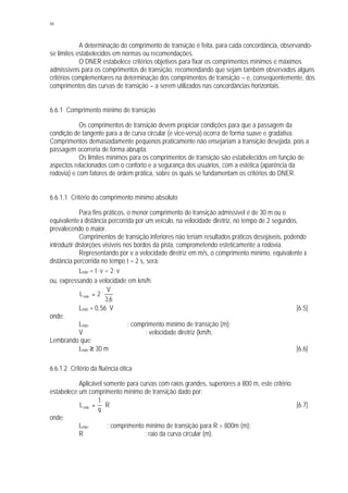 94
A determinação do comprimento de transição é feita, para cada concordância, observando-
se limites estabelecidos em normas ou recomendações.
O DNER estabelece critérios objetivos para fixar os comprimentos mínimos e máximos
admissíveis para os comprimentos de transição, recomendando que sejam também observados alguns
critérios complementares na determinação dos comprimentos de transição – e, conseqüentemente, dos
comprimentos das curvas de transição – a serem utilizados nas concordâncias horizontais.
6.6.1 Comprimento mínimo de transição
Os comprimentos de transição devem propiciar condições para que a passagem da
condição de tangente para a de curva circular (e vice-versa) ocorra de forma suave e gradativa.
Comprimentos demasiadamente pequenos praticamente não ensejariam a transição desejada, pois a
passagem ocorreria de forma abrupta.
Os limites mínimos para os comprimentos de transição são estabelecidos em função de
aspectos relacionados com o conforto e a segurança dos usuários, com a estética (aparência da
rodovia) e com fatores de ordem prática, sobre os quais se fundamentam os critérios do DNER.
6.6.1.1 Critério do comprimento mínimo absoluto
Para fins práticos, o menor comprimento de transição admissível é de 30 m ou o
equivalente à distância percorrida por um veículo, na velocidade diretriz, no tempo de 2 segundos,
prevalecendo o maior.
Comprimentos de transição inferiores não teriam resultados práticos desejáveis, podendo
introduzir distorções visíveis nos bordos da pista, comprometendo esteticamente a rodovia.
Representando por v a velocidade diretriz em m/s, o comprimento mínimo, equivalente à
distância percorrida no tempo t = 2 s, será:
Lmín = t . v = 2. v
ou, expressando a velocidade em km/h:
6,3
V
2Lmín ⋅=
Lmín = 0,56. V [6.5]
onde:
Lmín : comprimento mínimo de transição (m);
V : velocidade diretriz (km/h,
Lembrando que:
Lmín ≥ 30 m [6.6]
6.6.1.2 Critério da fluência ótica
Aplicável somente para curvas com raios grandes, superiores a 800 m, este critério
estabelece um comprimento mínimo de transição dado por:
R
9
1
Lmín ⋅= [6.7]
onde:
Lmín : comprimento mínimo de transição para R > 800m (m);
R : raio da curva circular (m).
 