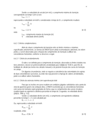 99
Sendo v a velocidade do veículo (em m/s), o comprimento máximo de transição
correspondente ao tempo t (em s) será:
Lmáx = v . t
expressando a velocidade em km/h e considerando o tempo de 8 s, o comprimento resultará:
8
6,3
V
Lmáx ⋅=
ou:
Lmáx = 2,2. V [6.12]
onde:
Lmáx : comprimento máximo de transição (m);
V : velocidade diretriz (km/h).
6.6.3 Critérios complementares
Além de situar o comprimento da transição entre os limites mínimos e máximos
especificados anteriormente, as normas do DNER fazem ainda recomendações adicionais, de ordem
prática, a serem observadas para a fixação dos comprimentos de transição a utillizar nas
concordâncias horizontais, conforme se descreve a seguir.
6.6.3.1 Critério de arredondamento
O valor a ser definido para o comprimento de transição, observados os limites tratados nos
itens anteriores, deverá ser preferencialmente arredondado para múltiplo de 10,00 m, para fins de
facilidade de cálculo (ao menos nos cálculos manuais) e de posterior locação das curvas de transição
no campo.
Em algumas circunstâncias, onde se requeira a coincidência das extremidades de espirais
de duas concordâncias sucessivas, ou onde não seja possível o emprego de valores arredondados,
poder-se-á utilizar valores fracionários.
6.6.3.2 Critério da extensão mínima com superelevação total
Para que os trechos em curva resultem em condições julgadas satisfatórias sob o ponto de
vista da aparência geral e da condução ótica, o DNER recomenda que as concordâncias horizontais
com curvas de transição sejam projetadas de forma a que os comprimentos das curvas circulares
resultem iguais ou superiores à distância percorrida no tempo de 2 segundos, na velocidade diretriz
(DNER, 1999, p. 112).
Sendo v a velocidade diretriz (em m/s), o comprimento correspondente à distância
percorrida no tempo t = 2 s será calculado por:
DC = v . t = v . 2
Ou, expressando a velocidade em km/h:
2
6,3
V
DCmín ⋅=
resultando, então:
DCmín = 0,56 . V [6.13]
 