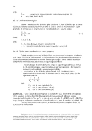 100
onde:
DCmín : comprimento (desenvolvimento) mínimo da curva circular (m);
V : velocidade diretriz (km/h).
6.6.3.3 Critério de aparência geral
Visando à obtenção de uma aparência geral satisfatória, o DNER recomenda que as curvas
sucessivas, tanto no caso de curvas reversas como no caso de curvas de mesmo sentido42, sejam
projetadas de forma a que os comprimentos de transição obedeçam à seguinte relação:
5,2
LR
LR
22
11
≤
⋅
⋅
[6.14]
sendo:
R1
. L1 ≥ R2
. L2
onde:
R1 , R2 : raios da curvas circulares sucessivas (m);
L1 , L2 : comprimentos de transição para as respectivas curvas (m).
6.6.3.4 Critérios para concordâncias com curvas compostas
Quando o projeto de uma concordância é feito com o uso de curva composta, envolvendo
duas curvas circulares de raios diferentes, o comprimento de transição da superelevação entre essas
curvas é determinado considerando os mesmos critérios aplicáveis para curvas isoladas (incluindo o
comprimento mínimo absoluto), observando as seguintes peculiaridades:
§ na consideração do critério da máxima rampa de superelevação admissível (fórmula
[6.10]), considera-se para a superelevação eR o valor correspondente à diferença entre
as superelevações adotadas para as curvas envolvidas;
§ na consideração do critério do conforto (fórmula [6.8]), considera-se para a
superelevação eR o mesmo valor da diferença acima, e para o raio R o valor do raio
equivalente dado por:
21eq R
1
R
1
R
1
−=
onde:
Req : raio de curva equivalente (m);
R1 : raio da curva de menor raio (m);
R2 : raio da curva de maior raio (m).
EXEMPLO 6.4 : Caso o projeto de eixo imaginado no exemplo 4.1 fosse desenvolvido em região de
relevo ondulado, na Classe II do DNER (para projetos de rodovias novas), utilizando, para as
concordâncias horizontais no PI1 e no PI2, os raios de curva tabelados R1 = 214,88 m e R2 = 245,57 m,
respectivamente, ambas as concordâncias seriam efetuadas com curvas de transição (vide tabela 6.1).
Os comprimentos das curvas de transição deveriam obedecer aos seguintes limites, de
acordo com os critérios vistos:
42 Principalmente no caso de curvas próximas o bastante para que o desenvolvimento das superelevações entre as curvas adjacentes
resultem em interferências mútuas – (i) no caso de curvas sucessivas de sentidos contrários, quando não houver distância suficiente para se chegar à
situação de tangente intermediária com abaulamento normal, e (ii) no caso de curvas sucessivas de mesmo sentido, quando a extensão da tangente
intermediária com abaulamento normal for inferior à distância percorrida por um veícu lo, na velocidade diretriz, no tempo de 2 segundos.
 